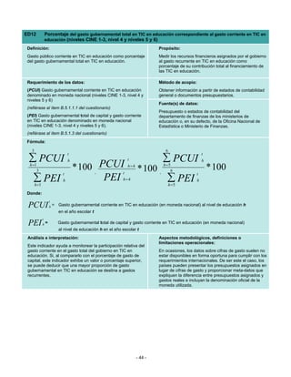 ED12              Porcentaje del gasto gubernamental total en TIC en educación correspondiente al gasto corriente en TIC en
                  educación (niveles CINE 1-3, nivel 4 y niveles 5 y 6)

 Definición:                                                                      Propósito:
 Gasto público corriente en TIC en educación como porcentaje                      Medir los recursos financieros asignados por el gobierno
 del gasto gubernamental total en TIC en educación.                               al gasto recurrente en TIC en educación como
                                                                                  porcentaje de su contribución total al financiamiento de
                                                                                  las TIC en educación.

 Requerimiento de los datos:                                                      Método de acopio:
 (PCUI) Gasto gubernamental corriente en TIC en educación                         Obtener información a partir de estados de contabilidad
 denominado en moneda nacional (niveles CINE 1-3, nivel 4 y                       general o documentos presupuestarios.
 niveles 5 y 6)
                                                                                  Fuente(s) de datos:
 (refiérase al ítem B.5.1.1.1 del cuestionario)
                                                                                  Presupuesto o estados de contabilidad del
 (PEI) Gasto gubernamental total de capital y gasto corriente                     departamento de finanzas de los ministerios de
 en TIC en educación denominado en moneda nacional                                educación o, en su defecto, de la Oficina Nacional de
 (niveles CINE 1-3, nivel 4 y niveles 5 y 6).                                     Estadística o Ministerio de Finanzas.
 (refiérase al ítem B.5.1.3 del cuestionario)
Fórmula:

   3                                                                                 6
                                   t                                                                      t
 ∑ PCUI                            h                               t                ∑ PCUI                h
  h =1
         3                             * 100 PCUI  ,           t
                                                                   h=4
                                                                         * 100    ,
                                                                                    h =5
                                                                                        6                     * 100
                               t                                                                      t
    ∑ PEI
       h =1
                               h              PEI              h=4                    ∑ PEI
                                                                                         h =5
                                                                                                      h


Donde:
                      t
 PCUI                 h   = Gasto gubernamental corriente en TIC en educación (en moneda nacional) al nivel de educación h
                             en el año escolar t
              t
 PEI          h   =          Gasto gubernamental total de capital y gasto corriente en TIC en educación (en moneda nacional)
                             al nivel de educación h en el año escolar t
 Análisis e interpretación:                                                       Aspectos metodológicos, definiciones o
                                                                                  limitaciones operacionales:
 Este indicador ayuda a monitorear la participación relativa del
 gasto corriente en el gasto total del gobierno en TIC en                         En ocasiones, los datos sobre cifras de gasto suelen no
 educación. Si, al compararlo con el porcentaje de gasto de                       estar disponibles en forma oportuna para cumplir con los
 capital, este indicador exhibe un valor o porcentaje superior,                   requerimientos internacionales. De ser este el caso, los
 se puede deducir que una mayor proporción de gasto                               países pueden presentar los presupuestos asignados en
 gubernamental en TIC en educación se destina a gastos                            lugar de cifras de gasto y proporcionar meta-datos que
 recurrentes.                                                                     expliquen la diferencia entre presupuestos asignados y
                                                                                  gastos reales e incluyan la denominación oficial de la
                                                                                  moneda utilizada.




                                                                         - 44 -
 