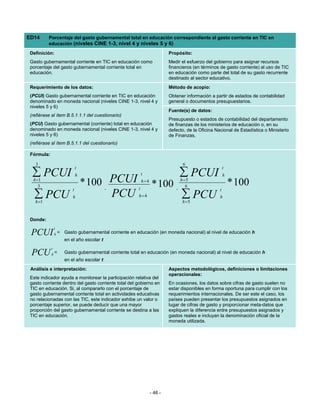 ED14      Porcentaje del gasto gubernamental total en educación correspondiente al gasto corriente en TIC en
          educación (niveles CINE 1-3, nivel 4 y niveles 5 y 6)

 Definición:                                                                Propósito:
 Gasto gubernamental corriente en TIC en educación como                     Medir el esfuerzo del gobierno para asignar recursos
 porcentaje del gasto gubernamental corriente total en                      financieros (en términos de gasto corriente) al uso de TIC
 educación.                                                                 en educación como parte del total de su gasto recurrente
                                                                            destinado al sector educativo.
 Requerimiento de los datos:                                                Método de acopio:
 (PCUI) Gasto gubernamental corriente en TIC en educación                   Obtener información a partir de estados de contabilidad
 denominado en moneda nacional (niveles CINE 1-3, nivel 4 y                 general o documentos presupuestarios.
 niveles 5 y 6)
                                                                            Fuente(s) de datos:
 (refiérase al ítem B.5.1.1.1 del cuestionario)
                                                                            Presupuesto o estados de contabilidad del departamento
 (PCU) Gasto gubernamental (corriente) total en educación                   de finanzas de los ministerios de educación o, en su
 denominado en moneda nacional (niveles CINE 1-3, nivel 4 y                 defecto, de la Oficina Nacional de Estadística o Ministerio
 niveles 5 y 6)                                                             de Finanzas.
 (refiérase al ítem B.5.1.1 del cuestionario)

 Fórmula:

   3                                                                              6
                               t                                                                         t
  ∑ PCUI                       h                             t                   ∑ PCUI                  h
  h =1
     3   * 100 PCUI                          ,           t
                                                             h=4
                                                                   * 100       ,
                                                                                 h =5
                                                                                    6                        * 100
                           t                                                                         t
   ∑ PCU
   h =1
               PCU         h                             h=4                      ∑ PCU
                                                                                  h =5
                                                                                                     h



 Donde:
                t
 PCUI           h   = Gasto gubernamental corriente en educación (en moneda nacional) al nivel de educación h
                       en el año escolar t
            t
 PCU        h=         Gasto gubernamental corriente total en educación (en moneda nacional) al nivel de educación h
                       en el año escolar t
 Análisis e interpretación:                                                 Aspectos metodológicos, definiciones o limitaciones
                                                                            operacionales:
 Este indicador ayuda a monitorear la participación relativa del
 gasto corriente dentro del gasto corriente total del gobierno en           En ocasiones, los datos sobre cifras de gasto suelen no
 TIC en educación. Si, al compararlo con el porcentaje de                   estar disponibles en forma oportuna para cumplir con los
 gasto gubernamental corriente total en actividades educativas              requerimientos internacionales. De ser este el caso, los
 no relacionadas con las TIC, este indicador exhibe un valor o              países pueden presentar los presupuestos asignados en
 porcentaje superior, se puede deducir que una mayor                        lugar de cifras de gasto y proporcionar meta-datos que
 proporción del gasto gubernamental corriente se destina a las              expliquen la diferencia entre presupuestos asignados y
 TIC en educación.                                                          gastos reales e incluyan la denominación oficial de la
                                                                            moneda utilizada.




                                                                   - 46 -
 