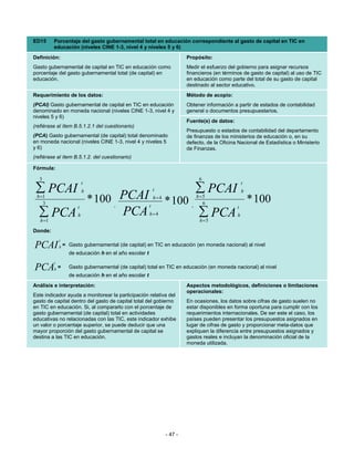 ED15      Porcentaje del gasto gubernamental total en educación correspondiente al gasto de capital en TIC en
          educación (niveles CINE 1-3, nivel 4 y niveles 5 y 6)
Definición:                                                                 Propósito:
Gasto gubernamental de capital en TIC en educación como                     Medir el esfuerzo del gobierno para asignar recursos
porcentaje del gasto gubernamental total (de capital) en                    financieros (en términos de gasto de capital) al uso de TIC
educación.                                                                  en educación como parte del total de su gasto de capital
                                                                            destinado al sector educativo.
Requerimiento de los datos:                                                 Método de acopio:
(PCAI) Gasto gubernamental de capital en TIC en educación                   Obtener información a partir de estados de contabilidad
denominado en moneda nacional (niveles CINE 1-3, nivel 4 y                  general o documentos presupuestarios.
niveles 5 y 6)
                                                                            Fuente(s) de datos:
(refiérase al ítem B.5.1.2.1 del cuestionario)
                                                                            Presupuesto o estados de contabilidad del departamento
(PCA) Gasto gubernamental (de capital) total denominado                     de finanzas de los ministerios de educación o, en su
en moneda nacional (niveles CINE 1-3, nivel 4 y niveles 5                   defecto, de la Oficina Nacional de Estadística o Ministerio
y 6)                                                                        de Finanzas.
(refiérase al ítem B.5.1.2. del cuestionario)

Fórmula:

  3                                                                              6
                            t                                                                         t
 ∑ PCAI                     h                                t                 ∑ PCAI                 h
 h =1
    3   * 100 PCAI                     ,                 t
                                                             h=4
                                                                   * 100      ,
                                                                                h =5
                                                                                   6                      * 100
                        t                                                                         t
  ∑ PCA
   h =1
              PCA       h                                h=4                     ∑ PCA
                                                                                 h=5
                                                                                                  h


Donde:
              t
PCAI          h   = Gasto gubernamental (de capital) en TIC en educación (en moneda nacional) al nivel
                    de educación h en el año escolar t
          t
PCA       h   =     Gasto gubernamental (de capital) total en TIC en educación (en moneda nacional) al nivel
                    de educación h en el año escolar t
Análisis e interpretación:                                                  Aspectos metodológicos, definiciones o limitaciones
                                                                            operacionales:
Este indicador ayuda a monitorear la participación relativa del
gasto de capital dentro del gasto de capital total del gobierno             En ocasiones, los datos sobre cifras de gasto suelen no
en TIC en educación. Si, al compararlo con el porcentaje de                 estar disponibles en forma oportuna para cumplir con los
gasto gubernamental (de capital) total en actividades                       requerimientos internacionales. De ser este el caso, los
educativas no relacionadas con las TIC, este indicador exhibe               países pueden presentar los presupuestos asignados en
un valor o porcentaje superior, se puede deducir que una                    lugar de cifras de gasto y proporcionar meta-datos que
mayor proporción del gasto gubernamental de capital se                      expliquen la diferencia entre presupuestos asignados y
destina a las TIC en educación.                                             gastos reales e incluyan la denominación oficial de la
                                                                            moneda utilizada.




                                                                   - 47 -
 
