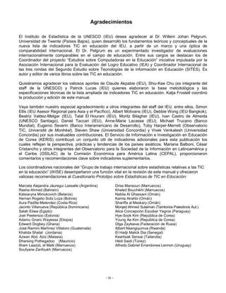 Agradecimientos

El Instituto de Estadística de la UNESCO (IEU) desea agradecer al Dr. Willem Johan Pelgrum,
Universidad de Twente (Países Bajos), quien desarrolló los fundamentos teóricos y conceptuales de la
nueva lista de indicadores TIC en educación del IEU, a partir de un marco y una óptica de
comparabilidad internacional. El Dr. Pelgrum es un experimentado investigador de evaluaciones
internacionalmente comparables en el campo de educación. Entre sus cargos se destacan los de
Coordinador del proyecto “Estudios sobre Computadoras en la Educación” iniciativa impulsada por la
Asociación Internacional para la Evaluación del Logro Educativo (IEA) y Coordinador Internacional de
las tres rondas del Segundo Estudio sobre Tecnologías de la Información en Educación (SITES). Es
autor y editor de varios libros sobre las TIC en educación.

Quisiéramos agradecer los valiosos aportes de Claude Akpabie (IEU), Shiu-Kee Chu (ex integrante del
staff de la UNESCO) y Patrick Lucas (IEU) quienes elaboraron la base metodológica y las
especificaciones técnicas de la lista ampliada de indicadores TIC en educación. Katja Frostell coordinó
la producción y edición de este manual.

Vaya también nuestro especial agradecimiento a otros integrantes del staff del IEU, entre ellos, Simon
Ellis (IEU Asesor Regional para Asia y el Pacífico), Albert Motivans (IEU), Debbie Wong (IEU Bangkok),
Beatriz Valdez-Melgar (IEU), Talal El Hourani (IEU), Moritz Bilagher (IEU), Ivan Castro de Almeida
(UNESCO Santiago), Daniel Taccari (IEU), Anne-Marie Lacasse (IEU), Michael Trucano (Banco
Mundial), Eugenio Severin (Banco Interamericano de Desarrollo), Toby Harper-Merrett (Observatorio
TIC, Université de Montréal), Steven Shaw (Universidad Concordia) y Vivek Venkatesh (Universidad
Concordia) por sus invaluables contribuciones. El Servicio de Información e Investigación en Educación
de Corea (KERIS) contribuyó un conjunto útil de indicadores adicionales para esta publicación los
cuales reflejan la perspectiva, prácticas y tendencias de los países asiáticos. Mariana Balboni, César
Cristancho y otros integrantes del Observatorio para la Sociedad de la Información en Latinoamérica y
el Caribe (OSILAC) de la Comisión Económica para América Latina (CEPAL), proporcionaron
comentarios y recomendaciones clave sobre indicadores suplementarios.

Los coordinadores nacionales del “Grupo de trabajo internacional sobre estadísticas relativas a las TIC
en la educación” (WISE) desempeñaron una función vital en la revisión de este manual y ofrecieron
valiosas recomendaciones al Cuestionario Prototipo sobre Estadísticas de TIC en Educación:

Marcela Alejandra Jáuregui Lassalle (Argentina)            Driss Mansouri (Marruecos)
Rasha Ahmed (Bahrein)                                      Khaled Bouchikhi (Marruecos)
Katsiaryna Miniukovich (Belarús)                           Nabila Al Ghassani (Omán)
Hernan Rogelio Soliz Loza (Bolivia)                        Kamla Alrahbi (Omán)
Aura Padilla Melendez (Costa Rica)                         Shariffa al Meskary (Omán)
Jacinto Villanueva (República Dominicana)                  Monjed Ahmed Sulaiman (Territorios Palestinos Aut.)
Salah Eliwa (Egipto)                                       Alice Concepción Escobar Yegros (Paraguay)
Joel Peetersoo (Estonia)                                   Hye-Sook Kim (República de Corea)
Adamu Gnaro Wayessa (Etiopia)                              Young Ae Kim (República de Corea)
Edward Dogbey (Ghana)                                      Olga Zaytseva (Federación de Rusia)
José Ramiro Martínez Villatoro (Guatemala)                 Albert Nsengiyumva (Rwanda)
Khalida Shatat (Jordania)                                  El Hadji Malick Dia (Senegal)
Azwan Abd. Aziz (Malasia)                                  Keartisak Sensai (Tailandia)
Dharsing Pothegadoo (Mauricio)                             Hédi Saidi (Túnez)
Ilham LaazizL el Malti (Marruecos)                         Alfredo Gabriel Errandonea Lennon (Uruguay)
Soufyane Zanfoukh (Marruecos)




                                                  - iv -
 