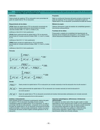 ED18          Porcentaje del gasto de capital total en TIC en educación correspondiente al gasto privado de capital en TIC en educación
              (niveles CINE 1-3, nivel 4 y niveles 5 y 6)

 Definición:                                                                                Propósito:
 Gasto privado de capital en TIC en educación como porcentaje del                           Medir la contribución financiera del sector privado en términos de
 gasto de capital total en TIC en educación.                                                gasto de capital en TIC en educación comparado al gasto de
                                                                                            capital total en TIC en educación, proveniente de todas las fuentes.

 Requerimiento de los datos:                                                                Método de acopio:
 (FCAI) Gasto de capital total en TIC en educación proveniente de                           Obtener información a partir de estados de contabilidad general o
 fuentes internacionales (extranjeras) denominado en moneda                                 documentos presupuestarios
 nacional (niveles CINE 1-3, nivel 4 y niveles 5 y 6).
                                                                                            Fuente(s) de los datos:
 (refiérase al ítem B.5.3.2 del cuestionario)
                                                                                            Presupuesto o estados de contabilidad del departamento de
 (PCAI) Gasto gubernamental de capital total en TIC en educación                            finanzas de los ministerios de educación o, en su defecto, de la
 denominado en moneda nacional (niveles CINE 1-3, nivel 4 y niveles                         Oficina Nacional de Estadística o Ministerio de Finanzas.
 5 y 6).
 (refiérase al ítem B.5.1.2.1 del cuestionario)
 (PRKI) Gasto privado de capital total en TIC en educación
 denominado en moneda nacional (niveles CINE 1-3, nivel 4 y niveles
 5 y 6).
 (refiérase al ítem B.5.2.2 del cuestionario)

 Fórmula:
                                3
                                              t
                               ∑ PRKI         h

   3
                               h =1
                                3                      3                 * 100 ,
                      t                       t                      t
 ∑ FCAI + ∑ PCAI + ∑ PRKI
  h =1
                      h
                               h =1
                                              h
                                                      h =1
                                                                     h


                                          t
                                PRKI      h=4
                                                                          * 100 ,
                  t                       t                      t
  FCAI            h=4         + PCAI      h=4     + PRKI         h=4

                                    6
                                                  t
                                ∑ PRKI
                                 h =5
                                                  h

   6                               6                         6                * 100
                     t    t                                               t
 ∑5 FCAI h + ∑5 PCAI h + ∑5 PRKI
 h=          h=          h=
                                                                          h


 Donde:
          t
 PRKI     h
              =           Gasto privado de capital total en TIC en educación (en moneda nacional) al nivel de educación h en el año escolar t

              t
 PCAI         h
                  =       Gasto gubernamental de capital total en TIC en educación (en moneda nacional) al nivel de educación h
                          en el año escolar t
              t
 FCAI         h
                  =       Gasto de capital total en TIC en educación proveniente de fuentes internacionales (extranjeras) (en moneda nacional)
                          al nivel de educación h en el año escolar t

 Análisis e interpretación:                                                                 Aspectos metodológicos, definiciones o limitaciones
 Este indicador ayuda a monitorear la participación relativa del gasto                      operacionales:
 de capital en TIC en educación imputable al sector privado,                                En ocasiones, los datos sobre cifras de gasto suelen no estar
 comparada al gasto de capital total en TIC en educación. Un valor o                        disponibles en forma oportuna para cumplir con los requerimientos
 porcentaje más alto de este indicador, comparado con el porcentaje                         internacionales. De ser este el caso, los países pueden presentar
 de gasto de capital total en TIC en educación proveniente de fuentes                       los presupuestos asignados en lugar de cifras de gasto y
 gubernamentales e internacionales (extranjeras), implica una mayor                         proporcionar meta-datos que expliquen la diferencia entre
 contribución del sector privado al gasto corriente general en TIC en                       presupuestos asignados y gastos reales e incluyan la
 educación.                                                                                 denominación oficial de la moneda utilizada.




                                                                                   - 50 -
 