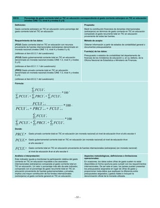 ED19          Porcentaje de gasto corriente total en TIC en educación correspondiente al gasto corriente extranjero en TIC en educación
              (niveles CINE 1-3, nivel 4 y niveles 5 y 6)

 Definición:                                                                                          Propósito:
 Gasto corriente extranjero en TIC en educación como porcentaje del                                   Medir la contribución financiera de donantes internacionales
 gasto corriente total en TIC en educación                                                            (extranjeros) en términos de gasto corriente en TIC en educación
                                                                                                      comparado al gasto recurrente total en TIC en educación
                                                                                                      proveniente de todas las fuentes.

 Requerimiento de los datos:                                                                          Método de acopio:
 (FCUI) Gasto corriente total en TIC en educación con recursos                                        Obtener información a partir de estados de contabilidad general o
 proveniente de fuentes internacionales (extranjeras) denominado en                                   documentos presupuestarios
 moneda nacional (niveles CINE 1-3, nivel 4 y niveles 5 y 6)
                                                                                                      Fuente(s) de los datos:
 (refiérase al ítem B.5.3.1 del cuestionario)
                                                                                                      Presupuesto o estados de contabilidad del departamento de
 (PCUI) Gasto gubernamental corriente total en TIC en educación                                       finanzas de los ministerios de educación o, en su defecto, de la
 denominado en moneda nacional (niveles CINE 1-3, nivel 4 y niveles                                   Oficina Nacional de Estadística o Ministerio de Finanzas.
 5 y 6)
 (refiérase al ítem B.5.1.1.1 del cuestionario)
 (PRCI) Gasto privado corriente total en TIC en educación
 denominado en moneda nacional (niveles CINE 1-3, nivel 4 y niveles
 5 y 6)
 (refiérase al ítem B.5.2.1 del cuestionario)

 Fórmula:
                                    3
                                                     t
                                  ∑ FCUI
                                   h =1
                                                     h                                  ,
   3                                 3                        3                 * 100
                          t                          t                      t
 ∑ PCUI + ∑ PRCI + ∑ FCUI
  h =1
                          h
                                   h =1
                                                     h
                                                             h =1
                                                                            h


                                                 t
                                    FCUI         h=4
                                                                                 * 100 ,
                      t                      t                          t
 PCUI                 h=4         + PRCI     h = 4 + FCUI               h=4

                                        6
                                                         t
                                    ∑ FCUI
                                    h =5
                                                         h

   6                                  6                             6                * 100
                              t                          t                       t
 ∑ PCUI + ∑ PRCI + ∑ FCUI
 h =5
                              h
                                     h=5
                                                         h
                                                                  h=5
                                                                                 h


 Donde:
          t
 PRCI     h
                  =           Gasto privado corriente total en TIC en educación (en moneda nacional) al nivel de educación h en el año escolar t

              t
 PCUI         h
                  = Gasto gubernamental corriente total en TIC en educación (en moneda nacional) al nivel de educación h en
                              el año escolar t
              t
 FCUI         h
                  = Gasto corriente total en TIC en educación proveniente de fuentes internacionales (extranjeras) (en moneda nacional)
                              al nivel de educación h en el año escolar t

 Análisis e interpretación:                                                                           Aspectos metodológicos, definiciones o limitaciones
 Este indicador ayuda a monitorear la participación relativa del gasto                                operacionales:
 corriente en TIC en educación imputable a los asociados                                              En ocasiones, los datos sobre cifras de gasto suelen no estar
 internacionales (extranjeros) comparada al gasto corriente total en                                  disponibles en forma oportuna para cumplir con los requerimientos
 TIC en educación. Un valor o porcentaje más alto de este indicador,                                  internacionales. De ser este el caso, los países pueden presentar
 comparado con el porcentaje de gasto recurrente total en TIC en                                      los presupuestos asignados en lugar de cifras de gasto y
 educación proveniente de fuentes gubernamentales y privadas,                                         proporcionar meta-datos que expliquen la diferencia entre
 implica una mayor contribución de los fondos internacionales                                         presupuestos asignados y gastos reales e incluyan la
 (extranjeros) al gasto corriente general en TIC en educación.                                        denominación oficial de la moneda utilizada.




                                                                                             - 51 -
 