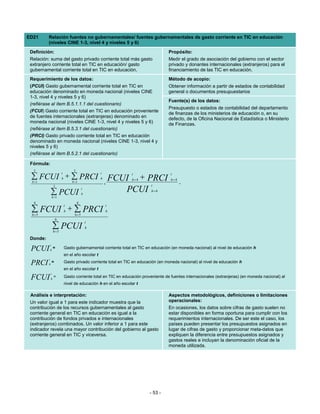 ED21      Relación fuentes no gubernamentales/ fuentes gubernamentales de gasto corriente en TIC en educación
          (niveles CINE 1-3, nivel 4 y niveles 5 y 6)
 Definición:                                                                        Propósito:
 Relación: suma del gasto privado corriente total más gasto                         Medir el grado de asociación del gobierno con el sector
 extranjero corriente total en TIC en educación/ gasto                              privado y donantes internacionales (extranjeros) para el
 gubernamental corriente total en TIC en educación.                                 financiamiento de las TIC en educación.
 Requerimiento de los datos:                                                        Método de acopio:
 (PCUI) Gasto gubernamental corriente total en TIC en                               Obtener información a partir de estados de contabilidad
 educación denominado en moneda nacional (niveles CINE                              general o documentos presupuestarios
 1-3, nivel 4 y niveles 5 y 6)
                                                                                    Fuente(s) de los datos:
 (refiérase al ítem B.5.1.1.1 del cuestionario)
                                                                                    Presupuesto o estados de contabilidad del departamento
 (FCUI) Gasto corriente total en TIC en educación proveniente
                                                                                    de finanzas de los ministerios de educación o, en su
 de fuentes internacionales (extranjeras) denominado en                             defecto, de la Oficina Nacional de Estadística o Ministerio
 moneda nacional (niveles CINE 1-3, nivel 4 y niveles 5 y 6)                        de Finanzas.
 (refiérase al ítem B.5.3.1 del cuestionario)
 (PRCI) Gasto privado corriente total en TIC en educación
 denominado en moneda nacional (niveles CINE 1-3, nivel 4 y
 niveles 5 y 6)
 (refiérase al ítem B.5.2.1 del cuestionario)

 Fórmula:
   3                              3
                         t                         t
 ∑ FCUI + ∑ PRCI
  h =1
                         h
                                 h =1
                                                   h
                                                                 t
                                                         FCUI + PRCI
                                                                 h=4
                                                                                      t
                                                                                      h=4
                                                       ,                                    .
                   3                                                       t

              ∑ PCUI
                                          t
                                          h
                                                            PCUI           h=4
                  h =1
   6                                  6
                             t                         t
 ∑ FCUI h + ∑ PRCI
 h =5       h=5
                                                       h

                    6
                                              t
                  ∑ PCUI
                  h=5
                                              h


 Donde:
              t
 PCUI         h
                  =          Gasto gubernamental corriente total en TIC en educación (en moneda nacional) al nivel de educación h
                             en el año escolar t
          t
 PRCI     h
            =                Gasto privado corriente total en TIC en educación (en moneda nacional) al nivel de educación h
                             en el año escolar t
              t
 FCUI         h
                =            Gasto corriente total en TIC en educación proveniente de fuentes internacionales (extranjeras) (en moneda nacional) al
                             nivel de educación h en el año escolar t

 Análisis e interpretación:                                                         Aspectos metodológicos, definiciones o limitaciones
 Un valor igual a 1 para este indicador muestra que la                              operacionales:
 contribución de los recursos gubernamentales al gasto                              En ocasiones, los datos sobre cifras de gasto suelen no
 corriente general en TIC en educación es igual a la                                estar disponibles en forma oportuna para cumplir con los
 contribución de fondos privados e internacionales                                  requerimientos internacionales. De ser este el caso, los
 (extranjeros) combinados. Un valor inferior a 1 para este                          países pueden presentar los presupuestos asignados en
 indicador revela una mayor contribución del gobierno al gasto                      lugar de cifras de gasto y proporcionar meta-datos que
 corriente general en TIC y viceversa.                                              expliquen la diferencia entre presupuestos asignados y
                                                                                    gastos reales e incluyan la denominación oficial de la
                                                                                    moneda utilizada.




                                                                          - 53 -
 