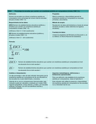 ED22             Porcentaje de escuelas que cuentan con enseñanza asistida por computadora (niveles CINE 1-3).
 Definición:                                                                Propósito:
 Número de escuelas que ofrecen enseñanza asistida por                      Medir la presencia y disponibilidad general de
 computadora como porcentaje del número total de escuelas                   enseñanza asistida por computadora en escuelas
 del país (niveles CINE 1-3).                                               primarias y secundarias.
 Requerimiento de los datos:                                                Método de acopio:
 (EICI) Número de establecimientos educativos (públicos y                   Recolección de datos administrativos a través de censos
 privados) que cuentan con enseñanza asistida por                           escolares anuales (o datos obtenidos de registros
 computadora (niveles CINE 1-3).                                            escolares).
 (refiérase al ítem C.1.5 del cuestionario)
                                                                            Fuente(s) de datos:
 (EI) Número de establecimientos educativos (públicos y
 privados) (niveles CINE 1-3).                                              Unidad de estadística del Ministerio de Educación o, en
                                                                            su defecto, la Oficina Nacional de Estadística.
 (refiérase al ítem C.1. del cuestionario)

 Fórmula:
   3
                             t
  ∑ EICI
  h =1
                             h

         3                       * 100
                         t
       ∑ EI
       h =1
                         h

 Donde:
                 t
 EICI            h
                     =   Número de establecimientos educativos que cuentan con enseñanza asistida por computadora al nivel
                         de educación h en el año escolar t
         t
 EI      h
             =           Número de establecimientos educativos que cuentan con enseñanza asistida por computadora al nivel
                         de educación h en el año escolar t
 Análisis e interpretación:                                                 Aspectos metodológicos, definiciones o
                                                                            limitaciones operacionales:
 Un alto porcentaje o valor de este indicador demuestra que la
 enseñanza asistida por computadora es de uso difundido en                  Para una definición más detallada de la enseñanza
 las escuelas de un país determinado y viceversa.                           asistida por computadoras, véase el Apéndice II.
 Además de su uso en comparaciones internacionales, este                    Este indicador sólo refleja la presencia y disponibilidad
 indicador puede ser calculado y analizado por niveles CINE,                de enseñanza asistida por computadora en las escuelas
 regiones geográficas, zonas urbanas y rurales y por escuelas               no su intensidad real de uso.
 públicas y privadas, con el fin de identificar brechas y
 prioridades digitales.




                                                                 - 54 -
 