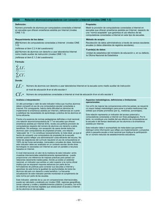 ED25                 Relación alumnos/computadoras con conexión a Internet (niveles CINE 1-3)
 Definición:                                                                       Propósito:
 Número promedio de alumnos por computadora conectada a Internet                   Medir la provisión de computadoras conectadas a Internet en
 en escuelas que ofrecen enseñanza asistida por Internet (niveles                  escuelas que ofrecen enseñanza asistida por Internet, respecto de
 CINE 1-3)                                                                         una “norma aceptable” que garantiza el uso efectivo de las
                                                                                   computadoras conectadas a Internet en este tipo de escuelas.

 Requerimiento de los datos:                                                       Método de acopio:
 (CI) Número de computadoras conectadas a Internet (niveles CINE                   Recolección de datos administrativos a través de censos escolares
 1-3)                                                                              anuales (o datos obtenidos de registros escolares).
 (refiérase al ítem C.2.4 del cuestionario)
                                                                                   Fuente(s) de datos:
 (LI) Número de alumnos con derecho a usar laboratorios Internet
                                                                                   Unidad de estadística del ministerio de educación o, en su defecto,
 como medio auxiliar de instrucción (niveles CINE 1-3)
                                                                                   la Oficina Nacional de Estadística
 (refiérase al ítem E.1.2 del cuestionario)

 Fórmula:
   3
                 t
 ∑ LI
  h =1
                 h

   3
                 t
 ∑ CI
  h =1
                 h


 Donde:
         t
 LI      h
             =        Número de alumnos con derecho a usar laboratorios Internet en la escuela como medio auxiliar de instrucción
                      al nivel de educación h en el año escolar t
         t
 CI      h=           Número de computadoras conectadas a Internet al nivel de educación h en el año escolar t

  Análisis e interpretación:                                                       Aspectos metodológicos, definiciones o limitaciones
                                                                                   operacionales:
  Un alto porcentaje o valor de este indicador indica que muchos alumnos
  deben compartir el uso de una computadora escolar conectadas a                   Con el fin de mejorar las comparaciones entre los países, se requerirá
  Internet. Por consiguiente, habría cierta dificultad en términos de              un mayor trabajo metodológico para poner a prueba mediciones más
  implementar la enseñanza asistida por Internet y deficiencias en cuanto          sólidas que simples promedios (por ej., medianas, porcentajes).
  a satisfacer las necesidades de aprendizaje y práctica de los alumnos en
  forma eficiente.                                                                 Esta relación representa un indicador del acceso potencial a
                                                                                   computadoras conectadas a Internet con fines pedagógicos. Por lo
  Frente a la ausencia de normas pedagógicas definidas a nivel nacional,           tanto, no constituye una medida del uso efectivo de computadoras en
  una relación alumno/computadora de 1:1 en escuelas que ofrecen                   la escuela ni del tiempo destinado por los alumnos a la enseñanza
  enseñanza asistida por Internet (EAI), revela una perfecta provisión de          asistida por Internet.
  computadoras respecto del número de alumnos con derecho a estos
  beneficios. Sin embargo, con excepción de casos donde todos los                  Este indicador debe ir acompañado de meta-datos que permitan
  alumnos usen computadoras de propiedad privada, una relación                     distinguir entre información que refleje una implementación y proyectos
  “adecuada” de 1:1 no constituye necesariamente, la meta ideal, ya que el         piloto a pequeña escala a nivel nacional que implique la participación
  hecho de compartir una computadora de propiedad de la escuela                    de un número reducido de establecimientos educativos.
  también podría reflejar una administración costo-eficiente del recurso. No
  todas las asignaturas del currículo requieren el uso de computadoras el
  100% de las horas semanales, mensuales o anuales de clase. Asimismo,
  este indicador debe ser analizado en un contexto escolar donde otras
  tecnologías no asociadas con Internet se usen en paralelo a recursos
  basados en Internet.
  A nivel internacional, el valor de la mediana de este indicador -entre
  muestras internacionales estadísticamente representativas - puede
  proporcionar una referencia de mejores prácticas para países con
  relaciones claramente inadecuadas. Donde ya exista un estándar
  nacional, un indicador que exhiba un valor superior a la norma oficial
  implica que se requieren mayores esfuerzos por parte de los
  formuladores de políticas para conectar sus escuelas a Internet y
  garantizar de esta forma la igualdad de oportunidades de todos los
  alumnos del país con derecho a este beneficio. La frecuente
  actualización de este indicador permite monitorear el cumplimiento de
  esta norma por parte de las esuelas.
  Este indicador, además de su uso en comparaciones internacionales,
  puede ser calculado y analizado por niveles CINE, regiones geográficas,
  zonas urbanas y rurales y establecimientos públicos y privados, con el fin
  de identificar las brechas digitales que obstaculizan el acceso a Internet
  de los alumnos en las escuelas.




                                                                         - 57 -
 
