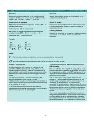 ED26            Número promedio de computadoras por establecimiento educativo (niveles CINE 1-3, nivel 4 y niveles 5 y 6)

 Definición:                                                            Propósito:
 Número de computadoras en uso en los establecimientos                  Medir la disponibilidad general de computadoras en los
 educativos dividido por el número total de establecimientos            establecimientos educativos.
 (niveles CINE 1-3, nivel 4 y niveles 5 y 6) del país.
 Requerimiento de los datos:                                            Método de acopio:
 (C) Número de computadoras disponibles (niveles CINE 1-3,              Recolección de datos administrativos obtenidos de censos
 nivel 4 y niveles 5 y 6)                                               o encuestas escolares anuales (u obtenidos a partir de
                                                                        registros escolares).
 (refiérase al ítem C.2. del cuestionario)
                                                                        Fuente(s) de datos:
 (EI) Número de establecimientos educativos (públicos y
 privados) (niveles CINE 1-3, nivel 4 y niveles 5 y 6).                 Unidades de estadística de ministerios o departamentos de
 (refiérase al ítem C.1 del cuestionario)                               educación o, en su defecto, oficinas nacionales de
                                                                        estadística.
 Fórmula:
    3                                        6
                t                                  t
  ∑C            h            t             ∑C      h
   h =1
   3                    ,
                            Ch=4
                                       ,
                                            h =5
                                            6
                              t

 ∑ EI
                    t
                    h
                            EI   h=4       ∑ EI
                                                       t
                                                       h
  h =1                                     h =5

 Donde:
     t
 C   h
         = Número de computadoras disponibles al nivel de educación h en el año escolar t

          t
 EI       h   = Número de establecimientos educativos al nivel de educación h en el año escolar t

 Análisis e interpretación:                                             Aspectos metodológicos, definiciones o limitaciones
                                                                        operacionales:
 Un valor más alto de este indicador es indicativo de una
 mayor disponibilidad (promedio) de computadoras en los                 Para una definición más completa de computadoras véase
 establecimientos educativos y, por ende, un mayor nivel de             el Apéndice II (donde corresponda, se deberán contabilizar
 aptitud digital (e-readiness). Una mayor varianza entre países         las computadoras portátiles o los ADP de propiedad de los
 puede indicar la presencia de una “brecha digital” entre los           alumnos utilizados como parte del conjunto de materiales
 países.                                                                obligatorios recomendado).
 Este indicador, calculado y analizado por niveles CINE,                Sólo se deben incluir computadoras destinadas a la
 regiones geográficas, zonas urbanas y rurales y                        enseñanza y aprendizaje en buenas condiciones de uso.
 establecimientos educativos individuales, permite identificar la       También se pueden aplicar criterios adicionales como la
 “brecha digital” respecto de la disponibilidad de computadoras         antigüedad de la computadora, su configuración y
 en las escuelas de un país.                                            capacidad, los tipos de software disponibles, etc. El criterio
                                                                        “en buenas condiciones de uso” se deja a discreción de los
 El cálculo de este indicador basado en el número de                    países y debe tener en cuenta los requisitos pedagógicos,
 computadoras destinadas al uso pedagógico, permite generar             el entorno tecnológico y la capacidad financiera de cada
 indicadores más precisos de aptitud digital.                           escuela.
                                                                        Una medición típica del Índice de Gini podría revelar una
                                                                        desigualdad geográfica en la distribución de computadoras
                                                                        en el país a favor de ciertos establecimientos educativos
                                                                        privados o considerados de elite, donde un mayor número
                                                                        de alumnos (incluso el 100%) disponen de computadoras.




                                                               - 58 -
 