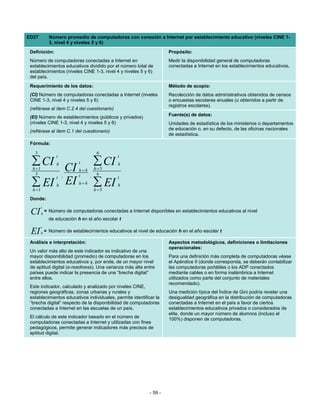 ED27           Número promedio de computadoras con conexión a Internet por establecimiento educativo (niveles CINE 1-
               3, nivel 4 y niveles 5 y 6)
 Definición:                                                           Propósito:
 Número de computadoras conectadas a Internet en                       Medir la disponibilidad general de computadoras
 establecimientos educativos dividido por el número total de           conectadas a Internet en los establecimientos educativos.
 establecimientos (niveles CINE 1-3, nivel 4 y niveles 5 y 6)
 del país.
 Requerimiento de los datos:                                           Método de acopio:
 (CI) Número de computadoras conectadas a Internet (niveles            Recolección de datos administrativos obtenidos de censos
 CINE 1-3, nivel 4 y niveles 5 y 6)                                    o encuestas escolares anuales (u obtenidos a partir de
                                                                       registros escolares).
 (refiérase al ítem C.2.4 del cuestionario)
                                                                       Fuente(s) de datos:
 (EI) Número de establecimientos (públicos y privados)
 (niveles CINE 1-3, nivel 4 y niveles 5 y 6)                           Unidades de estadística de los ministerios o departamentos
 (refiérase al ítem C.1 del cuestionario)                              de educación o, en su defecto, de las oficinas nacionales
                                                                       de estadística.
 Fórmula:

   3                                 6
                  t                            t
  ∑ CI            h          t      ∑ CI       h
  h =1 CI                    h = 4 h =5
   3
                  t ,        t    , 6          t
  ∑ EI EI
  h =1
                  h          h=4    ∑ EI
                                    h =5
                                               h

 Donde:
         t
 CI      h
             = Número de computadoras conectadas a Internet disponibles en establecimientos educativos al nivel
               de educación h en el año escolar t
         t
 EI      h   = Número de establecimientos educativos al nivel de educación h en el año escolar t

 Análisis e interpretación:                                            Aspectos metodológicos, definiciones o limitaciones
                                                                       operacionales:
 Un valor más alto de este indicador es indicativo de una
 mayor disponibilidad (promedio) de computadoras en los                Para una definición más completa de computadoras véase
 establecimientos educativos y, por ende, de un mayor nivel            el Apéndice II (donde corresponda, se deberán contabilizar
 de aptitud digital (e-readiness). Una varianza más alta entre         las computadoras portátiles o los ADP conectados
 países puede indicar la presencia de una “brecha digital”             mediante cables o en forma inalámbrica a Internet
 entre ellos.                                                          utilizados como parte del conjunto de materiales
                                                                       recomendado).
 Este indicador, calculado y analizado por niveles CINE,
 regiones geográficas, zonas urbanas y rurales y                       Una medición típica del Índice de Gini podría revelar una
 establecimientos educativos individuales, permite identificar la      desigualdad geográfica en la distribución de computadoras
 “brecha digital” respecto de la disponibilidad de computadoras        conectadas a Internet en el país a favor de ciertos
 conectadas a Internet en las escuelas de un país.                     establecimientos educativos privados o considerados de
                                                                       elite, donde un mayor número de alumnos (incluso el
 El cálculo de este indicador basado en el número de                   100%) disponen de computadoras.
 computadoras conectadas a Internet y utilizadas con fines
 pedagógicos, permite generar indicadores más precisos de
 aptitud digital.




                                                              - 59 -
 