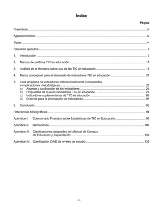 Índice
                                                                                                                                                   Página

Preambulo ............................................................................................................................................... iii

Agradecimientos .....................................................................................................................................iv

Siglas ......................................................................................................................................................vi

Resumen ejecutivo .................................................................................................................................. 7

1.     Introducción ..................................................................................................................................... 9

2.     Marcos de políticas TIC en educación ........................................................................................... 11

3.     Análisis de la literatura sobre uso de las TIC en educación............................................................ 15

4.     Marco conceptual para el desarrollo de indicadores TIC en educación .......................................... 21

5.     Lista ampliada de indicadores internacionalmente comparables
       e implicaciones metodológicas....................................................................................................... 26
       a) Alcance y justificación de los indicadores............................................................................... 26
       b) Propuestas de nuevos indicadores TIC en educación .......................................................... 27
       c) Indicadores suplementarios de TIC en educación .................................................................. 86
       d) Criterios para la priorización de indicadores ........................................................................... 91

6.     Conclusión ..................................................................................................................................... 93

Referencias bibliográficas...................................................................................................................... 94

Apéndice I.           Cuestionario Prototipo sobre Estadísticas de TIC en Educación..................................... 96

Apéndice II.          Definiciones.................................................................................................................. 109

Apéndice III. Clasificaciones adaptadas del Manual de Campos
              de Educación y Capacitación ....................................................................................... 132

Apéndice IV. Clasificación CINE de niveles de estudio...................................................................... 135




                                                                          -v-
 