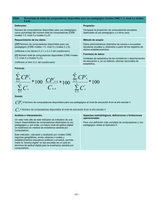 ED29             Porcentaje de todas las computadoras disponibles para uso pedagógico (niveles CINE 1- 3, nivel 4 y niveles
                 5 y 6)
 Definición:                                                            Propósito:
 Número de computadoras disponibles para uso pedagógico                 Comparar la proporción de computadoras escolares
 como porcentaje del número total de computadoras (CINE                 destinadas al uso pedagógico y a otros usos.
 niveles 1-3, nivel 4 y niveles 5 y 6)
 Requerimiento de los datos:                                            Método de acopio:
 (CP) Número de computadoras disponibles para uso                       Datos administrativos obtenidos de censos o encuestas
 pedagógico (CINE niveles 1-3, nivel 4 y niveles 5 y 6).                escolares anuales (u obtenidos a partir de los registros de
                                                                        dichos establecimientos).
 (refiérase a los ítemes C.2.1 y C.2.3 del cuestionario)
                                                                        Fuente(s) de datos:
 (C) Número total de computadoras disponibles (CINE niveles
 1-3, nivel 4 y niveles 5 y 6).                                         Unidades de estadística de los ministerios o departamentos
 (refiérase al ítem C.2. del cuestionario)                              de educación o, en su defecto, oficinas nacionales de
                                                                        estadística.
 Fórmula:

   3                                                            6
                        t                                                    t
 ∑ CP                   h                      t              ∑ CP           h
  h =1
     3* 100 CP                     ,       t
                                               h=4
                                                     * 100   ,
                                                               h=5
                                                                 6               * 100
                    t                                                    t
   ∑C
    h =1
            C       h                      h=4                  ∑C
                                                                h =5
                                                                         h


 Donde:
            t
 CP         h
                = Número de computadoras disponibles para uso pedagógico al nivel de educación h en el año escolar t

     t
 C     h
           = Número de computadoras disponibles al nivel de educación h en el año escolar t

 Análisis e interpretación:                                             Aspectos metodológicos, definiciones o limitaciones
                                                                        operacionales:
 Un valor más alto de este indicador es indicativo de una
 mayor disponibilidad de computadoras destinadas al uso                 Para una definición más completa de computadoras y uso
 pedagógico y, por ende, un mayor nivel de aptitud digital              pedagógico véase el Apéndice II.
 (e-readiness) en materia de enseñanza asistida por
 computadora.
 Este indicador, calculado y analizado por niveles CINE,
 regiones geográficas, zonas urbanas y rurales y
 establecimientos educativos públicos y privados, permite
 medir la “brecha digital” en las escuelas de un país en
 términos de aptitud digital para la enseñanza asistida por
 computadora.




                                                               - 61 -
 
