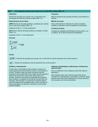 ED31               Porcentaje de escuelas que cuentan con un sitio Web (niveles CINE 1-3)
 Definición:                                                                   Propósito:
 Número de escuelas que cuentan con un sitio Web como                          Medir la presencia de escuelas primarias y secundarias en
 porcentaje de todas las escuelas (niveles CINE 1-3)                           Internet.
 Requerimiento de los datos:                                                   Método de acopio:
 (EIW) Número de escuelas (públicas y privadas) que cuentan                    Datos administrativos obtenidos de censos escolares
 con un sitio Web (niveles CINE 1-3)                                           anuales (u obtenidos a partir de registros de escolares).
 (refiérase al ítem C.1.10 del cuestionario)                                   Fuente(s) de datos:
 (EI) Número total de escuelas (públicas y privadas) (niveles                  Unidades de estadística del Ministerio de Educación o, en
 CINE 1-3)                                                                     su defecto, de la Oficina Nacional de Estadística.
 (refiérase al ítem C.1 del cuestionario)
 Fórmula:
   3
                           t
 ∑ EIW                     h
  h =1
         3                     *100
                       t
    ∑ EI
       h =1
                       h




 Donde:
                   t
 EIW               h=      Número de escuelas que cuentan con un sitio Web al nivel de educación h en el año escolar t

              t
 EI           h
                  = Número de escuelas al nivel de educación h en el año escolar t

 Análisis e interpretación:                                                    Aspectos metodológicos, definiciones o limitaciones
                                                                               operacionales:
 Un alto valor o porcentaje de este indicador muestra una
 fuerte presencia de las escuelas primarias y secundarias en                   Para una definición más completa de sitio Web véase el
 la Web. También revela que existe conciencia sobre la                         Apéndice II
 importancia de los sitios Web como medio de comunicación y
 difusión de información sobre temas relacionados a la                         Este indicador debe cubrir todos los sitios Web de las
 escuela. Asimismo, demuestra la capacidad de la escuela                       escuelas en funcionamiento y accesibles vía Internet. Éstas
 para mantener y actualizar la información del sitio Web. Sin                  pueden incluir sitios Web diseñados por el propio personal
 embargo, este indicador no proporciona indicación alguna                      de la escuela o por otros proveedores.
 sobre el contenido de las páginas Web o de los servicios en
 línea disponibles a los alumnos, docentes y la comunidad
 escolar ampliada.




                                                                      - 63 -
 