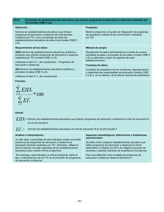 ED33             Porcentaje de establecimientos educativos que ofrecen programas de educación a distancia mediados por
                 TIC (niveles CINE 5 y 6)
 Definición:                                                            Propósito:
 Número de establecimientos educativos que ofrecen                      Medir la presencia y el grado de integración de programas
 programas de educación a distancia de nivel terciario                  de educación a distancia de nivel terciario mediados
 mediados por TIC, como porcentaje de todos los                         por TIC
 establecimientos educativos de este nivel (niveles CINE 5
 y 6).
 Requerimiento de los datos:                                            Método de acopio:
 (EID) Número de establecimientos educativos (públicos y                Recolección de datos administrativos a través de censos
 privados) que ofrecen programas de educación a distancia               escolares anuales y encuestas de escuelas (niveles CINE 5
 mediados por TIC (niveles CINE 5 y 6).                                 y 6) (u obtenidos a partir de registros de esos
                                                                        establecimientos).
 (refiérase al ítem C.1. del cuestionario – Programas de
 educación a distancia)                                                 Fuente(s) de datos:
 (EI) Número de establecimientos educativos (públicos y                 Unidades de estadística de los ministerios, departamentos
 privados) (niveles CINE 5 y 6).                                        o dependencias responsables de educación (niveles CINE
 (refiérase al ítem C.1. del cuestionario)                              5 y 6) o, en su defecto, de la oficina nacional de estadística.

 Fórmula:
   6
                        t
 ∑ EID
  h =5
                        h

     6                      *100
                    t
   ∑ EI
   h =5
                    h



 Donde:
             t
 EID         h=    Número de establecimientos educativos que ofrecen programas de educación a distancia al nivel de educación h
                   en el año escolar t
         t
 EI      h
             =     Número de establecimientos educativos al nivel de educación h en el año escolar t

 Análisis e interpretación:                                             Aspectos metodológicos, definiciones o limitaciones
                                                                        operacionales:
 Un alto valor o porcentaje de este indicador revela una fuerte
 presencia de programas de educación a distancia de                     Se debe incluir cualquier establecimiento educativo que
 educación terciaria mediados por TIC. Asimismo, refleja en             utilice programas de educación a distancia en forma
 forma indirecta una alta capacidad de los establecimientos             sistemática e integral con el fin de mitigar la escasez de
 educativos para impartir dichos programas.                             docentes o adoptar prácticas de enseñanza innovadoras.
  Sin embargo, este indicador no ofrece indicación sobre el             Para una definición más completa de programas de
 tipo o intensidad de uso de TIC en la provisión de programas           educación a distancia véase el Apéndice II.
 de educación a distancia.




                                                               - 65 -
 