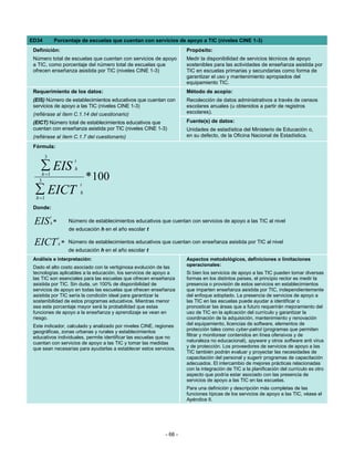 ED34            Porcentaje de escuelas que cuentan con servicios de apoyo a TIC (niveles CINE 1-3)
 Definición:                                                            Propósito:
 Número total de escuelas que cuentan con servicios de apoyo            Medir la disponibilidad de servicios técnicos de apoyo
 a TIC, como porcentaje del número total de escuelas que                sostenibles para las actividades de enseñanza asistida por
 ofrecen enseñanza asistida por TIC (niveles CINE 1-3)                  TIC en escuelas primarias y secundarias como forma de
                                                                        garantizar el uso y mantenimiento apropiados del
                                                                        equipamiento TIC.
 Requerimiento de los datos:                                            Método de acopio:
 (EIS) Número de establecimientos educativos que cuentan con            Recolección de datos administrativos a través de censos
 servicios de apoyo a las TIC (niveles CINE 1-3)                        escolares anuales (u obtenidos a partir de registros
 (refiérase al ítem C.1.14 del cuestionario)                            escolares).

 (EICT) Número total de establecimientos educativos que                 Fuente(s) de datos:
 cuentan con enseñanza asistida por TIC (niveles CINE 1-3)              Unidades de estadística del Ministerio de Educación o,
 (refiérase al ítem C.1.7 del cuestionario)                             en su defecto, de la Oficina Nacional de Estadística.

 Fórmula:
        3
                          t
    ∑ EIS                 h

   3
       h =1
                                  * 100
                              t
  ∑ EICT
  h =1
                              h

 Donde:
            t
 EIS        h=         Número de establecimientos educativos que cuentan con servicios de apoyo a las TIC al nivel
                       de educación h en el año escolar t
                 t
 EICT            h   = Número de establecimientos educativos que cuentan con enseñanza asistida por TIC al nivel
                       de educación h en el año escolar t
 Análisis e interpretación:                                             Aspectos metodológicos, definiciones o limitaciones
 Dado el alto costo asociado con la vertiginosa evolución de las        operacionales:
 tecnologías aplicables a la educación, los servicios de apoyo a        Si bien los servicios de apoyo a las TIC pueden tomar diversas
 las TIC son esenciales para las escuelas que ofrecen enseñanza         formas en los distintos países, el principio rector es medir la
 asistida por TIC. Sin duda, un 100% de disponibilidad de               presencia o provisión de estos servicios en establecimientos
 servicios de apoyo en todas las escuelas que ofrecen enseñanza         que imparten enseñanza asistida por TIC, independientemente
 asistida por TIC sería la condición ideal para garantizar la           del enfoque adoptado. La presencia de servicios de apoyo a
 sostenibilidad de estos programas educativos. Mientras menor           las TIC en las escuelas puede ayudar a identificar o
 sea este porcentaje mayor será la probabilidad que estas               pronosticar las áreas que a futuro requerirán mejoramiento del
 funciones de apoyo a la enseñanza y aprendizaje se vean en             uso de TIC en la aplicación del currículo y garantizar la
 riesgo.                                                                coordinación de la adquisición, mantenimiento y renovación
 Este indicador, calculado y analizado por niveles CINE, regiones       del equipamiento, licencias de software, elementos de
 geográficas, zonas urbanas y rurales y establecimientos                protección tales como cyber-patrol (programas que permiten
 educativos individuales, permite identificar las escuelas que no       filtrar y monitorear contenidos en línea ofensivos y de
 cuentan con servicios de apoyo a las TIC y tomar las medidas           naturaleza no educacional), spyware y otros software anti virus
 que sean necesarias para ayudarlas a establecer estos servicios.       y de protección. Los proveedores de servicios de apoyo a las
                                                                        TIC también podrán evaluar y proyectar las necesidades de
                                                                        capacitación del personal y sugerir programas de capacitación
                                                                        adecuados. El intercambio de mejores prácticas relacionadas
                                                                        con la integración de TIC a la planificación del currículo es otro
                                                                        aspecto que podría estar asociado con las presencia de
                                                                        servicios de apoyo a las TIC en las escuelas.
                                                                        Para una definición y descripción más completas de las
                                                                        funciones típicas de los servicios de apoyo a las TIC, véase el
                                                                        Apéndice II.




                                                               - 66 -
 
