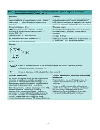 ED35             Porcentaje de docentes de primaria y secundaria certificados a través de programas de educación a
                 distancia mediados por TIC (niveles CINE 1-3)
 Definición:                                                                Propósito:
 Número total de docentes de educación primaria y secundaria                Medir la intensidad de uso y los resultados producidos por
 certificados a través de programas de educación a distancia                programas de educación a distancia mediados por TIC,
 mediados por TIC, como porcentaje del número total de                      como medio de capacitación de docentes que actualmente
 docentes.                                                                  enseñan en escuelas de educación primaria y secundaria.
 Requerimiento de los datos:                                                Método de acopio:
 (TDE) Número de docentes certificados a través de                          Recolección de datos administrativos a través de censos
 programas de educación a distancia mediados por TIC                        escolares anuales (u obtenidos a partir de registros
 (niveles CINE 1-3).                                                        escolares).
 (refiérase al ítem C.1.1 del cuestionario)                                 Fuente(s) de datos:
 (T) Número total de docentes (niveles CINE 1-3).                           Unidades de estadística del Ministerio de Educación o, en
 (refiérase al ítem D.1. del cuestionario)                                  su defecto, de la Oficina Nacional de Estadística.

 Fórmula:

   3
                            t
  ∑ TDE
  h =1
                            h

             3                  * 100
                        t
         ∑T
         h =1
                        h


 Donde:
                 t
 TDE             h
                     = Número de docentes certificados al nivel de educación h en el año escolar t a través de programas
                       de educación a distancia mediados por TIC
     t
 T   h
         =             Número de docentes al nivel de educación h en el año escolar t

 Análisis e interpretación:                                                 Aspectos metodológicos, definiciones o limitaciones
                                                                            operacionales:
 Un alto valor o porcentaje de este indicador refleja una gran
 intensidad de uso y buenos resultados alcanzados por                       Para una definición más completa de programas de
 programas de educación a distancia mediados por TIC, en                    educación a distancia mediados por TIC véase el
 términos de suplementar los programas convencionales de                    Apéndice II.
 capacitación de docentes primarios y secundarios.
                                                                            También es factible recolectar datos adicionales que
 Este indicador también puede ser calculado por niveles CINE,               permitan derivar indicadores corolarios y así establecer
 regiones geográficas, zonas urbanas y rurales y                            una distinción entre docentes que han recibido
 establecimientos educativos individuales, y analizado en                   capacitación en formación inicial y previa al empleo
 conjunción con otros indicadores relacionados al porcentaje                a través de la modalidad educación a distancia.
 de docentes certificados (por modalidades de formación
 docente), para identificar la contribución que hace la
 enseñanza a distancia mediada por TIC al desarrollo docente.




                                                                   - 67 -
 