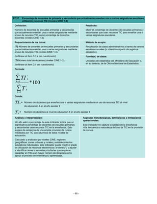 ED37         Porcentaje de docentes de primaria y secundaria que actualmente enseñan una o varias asignaturas escolares
             utilizando recursos TIC (niveles CINE 1-3)
 Definición:                                                             Propósito:
 Número de docentes de escuelas primarias y secundarias                  Medir el porcentaje de docentes de escuelas primarias y
 que actualmente enseñan una o varias asignaturas mediante               secundarias que usan recursos TIC para enseñar una o
 el uso de recursos TIC, como porcentaje de todos los                    varias asignaturas escolares.
 docentes (niveles CINE 1-3).
 Requerimiento de los datos:                                             Método de acopio:
 (TI) Número de docentes de escuelas primarias y secundarias             Recolección de datos administrativos a través de censos
 que actualmente enseñan una o varias asignaturas mediante               escolares anuales (u obtenidos a partir de registros
 el uso de recursos TIC (niveles CINE 1-3).                              escolares).
 (refiérase al ítem D.1.4 del cuestionario)                              Fuente(s) de datos:
 (T) Número total de docentes (niveles CINE 1-3).                        Unidades de estadística del Ministerio de Educación o,
 (refiérase al ítem D.1 del cuestionario)                                en su defecto, de la Oficina Nacional de Estadística.

 Fórmula:
   3
                     t
  ∑ TI
  h =1
                     h

     3                   * 100
                 t
   ∑T
   h =1
                 h

 Donde:
         t
 TI      h   = Número de docentes que enseñan una o varias asignaturas mediante el uso de recursos TIC al nivel
               de educación h en el año escolar t
     t
 T   h
         =     Número de docentes al nivel de educación h en el año escolar t

 Análisis e interpretación:                                           Aspectos metodológicos, definiciones o limitaciones
                                                                      operacionales:
 Un alto valor o porcentaje de este indicador indica que un
 significativo porcentaje de docentes de escuelas primarias           Este indicador no captura la calidad de la enseñanza
 y secundarias usan recursos TIC en la enseñanza. Esto                ni la frecuencia o naturaleza del uso de TIC en la provisión
 sugiere la existencia de una amplia provisión de cursos              de cursos.
 mediados por TIC para alumnos de estos niveles de
 educación.
 Calculado y analizado por niveles CINE, regiones
 geográficas, zonas urbanas y rurales y establecimientos
 educativos individuales, este indicador puede medir el grado
 de utilización de recursos electrónicos (“e-density”) y ayudar
 a identificar áreas o escuelas prioritarias que requieran
 capacitar en TIC a un mayor número de docentes como
 apoyo al proceso de enseñanza y aprendizaje.




                                                             - 69 -
 