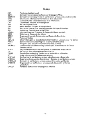 Siglas
ADP       Asistente digital personal
CEPA      Comisión Económica de las Naciones Unidas para África
CESPAO    Comisión Económica y Social de las Naciones Unidas para Asia Occidental
CINE      Clasificación Internacional Normalizada de la Educación
CMSI      Cumbre Mundial sobre la Sociedad de la Información
CNI       Coordinador Nacional de Investigación
EPT       Educación para Todos
ERT       Mesa Redonda Europea de Industrialistas
IEA       Asociación Internacional para la Evaluación del Logro Educativo
IEU       Instituto de Estadística de la UNESCO
InfoDev   Información para el Programa de Desarrollo (Banco Mundial)
ODM       Objetivos de Desarrollo del Milenio
OCDE      Organización para la Cooperación y el Desarrollo Económico
ONU       Naciones Unidas
OSILAC    Observatorio para la Sociedad de la Información en Latinoamérica y el Caribe
PIRLS     Estudio Internacional de Progreso en Comprensión Lectora
PISA      Programa para la Evaluación Internacional de Alumnos
SACMEQ    Consorcio de África Meridional y Oriental para el Monitoreo de la Calidad
          de la Educación
SITES     Segundo Estudio sobre Tecnologías de la Información en Educación
TIC       Tecnología de la Información y Comunicación
TIMSS     Estudio Internacional de Tendencias en Matemáticas y Ciencias
UIT       Unión Internacional de Telecomunicaciones
UNCTAD    Conferencia de las Naciones Unidas sobre Comercio y Desarrollo
UNDESA    Departamento de Asuntos Económicos y Sociales de las Naciones Unidas
UNECLAC   Comisión de las Naciones Unidas para América Latina y el Caribe
UNESCO    Organización de las Naciones Unidas para la Educación, la Ciencia
          y la Cultura
UNICEF    Fondo de las Naciones Unidas para la Infancia




                                         - vi -
 