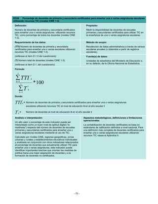 ED38 Porcentaje de docentes de primaria y secundaria certificados para enseñar una o varias asignaturas escolares
utilizando recursos TIC (niveles CINE 1-3)
 Definición:                                                                  Propósito:
 Número de docentes de primaria y secundaria certificados                     Medir la disponibilidad de docentes de escuelas
 para enseñar una o varias asignaturas utilizando recursos                    primarias y secundarias certificados para utilizar TIC en
 TIC, como porcentaje de todos los docentes (niveles CINE                     la enseñanza de una o varias asignaturas escolares.
 1-3).
 Requerimiento de los datos:                                                  Método de acopio:
 (TTI) Número de docentes de primaria y secundaria                            Recolección de datos administrativos a través de censos
 certificados para enseñar una o varias escolares utilizando                  escolares anuales (u obtenidos a partir de registros
 recursos TIC (niveles CINE 1-3).                                             escolares).
 (refiérase al ítem D.1.5 del cuestionario)                                   Fuente(s) de datos:
 (T) Número total de docentes (niveles CINE 1-3).                             Unidades de estadística del Ministerio de Educación o,
 (refiérase al ítem D.1. del cuestionario)                                    en su defecto, de la Oficina Nacional de Estadística.

 Fórmula:
   3
                        t
  ∑ TTI
  h =1
                        h

          3                 * 100
                    t
         ∑T
         h =1
                    h

 Donde:
              t
 TTI          h=   Número de docentes de primaria y secundaria certificados para enseñar una o varias asignaturas
                   escolares utilizando recursos TIC al nivel de educación h en el año escolar t
     t
 T   h
         =         Número de docentes al nivel de educación h en el año escolar t

 Análisis e interpretación:                                                Aspectos metodológicos, definiciones o limitaciones
                                                                           operacionales:
 Un alto valor o porcentaje de este indicador puede ser
 interpretado como un buen nivel de aptitud digital (“e-                   La contabilización de docentes certificados se basa en
 readiness”) respecto del número de docentes de escuelas                   estándares de calificación definidos a nivel nacional. Para
 primarias y secundarias certificados para enseñar una o                   una definición más completa de docentes certificados para
 varias asignaturas escolares mediante el uso de TIC.                      enseñar una o varias asignaturas escolares utilizando
                                                                           recursos TIC véase el Apéndice II.
 Calculado por niveles CINE, regiones geográficas, zonas
 urbanas y rurales y establecimientos educativos individuales
 y analizado en conjunción con otros indicadores relacionados
 al porcentaje de docentes que actualmente utilizan TIC para
 enseñar una o varias asignaturas, este indicador puede
 identificar importantes brechas que orienten las medidas de
 política hacia una mejor asignación de docentes y a la
 formación de docentes no certificados.




                                                                  - 70 -
 