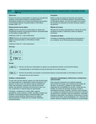 ED39      Relación alumnos/docentes del área de conocimientos básicos computacionales (o informática) (niveles
          CINE 1-3)
 Definición:                                                           Propósito:
 Número de alumnos matriculados en grados que actualmente              Medir la carga de trabajo de docentes que imparten
 enseñan conocimientos básicos computacionales (o                      programas de conocimientos básicos computacionales
 informática) dividido por el número de docentes que enseñan           (o informática básica), con el fin de evaluar si el número
 conocimientos básicos computacionales (o informática)                 de docentes es adecuado al tamaño del grupo objetivo
 (niveles CINE 1-3).                                                   de alumnos.
 Requerimiento de los datos:                                           Método de acopio:
 (LBCL) Número de alumnos matriculados en grados que                   Recolección de datos administrativos a través de censos
 actualmente enseñan conocimientos básicos computacionales             escolares anuales (u obtenidos a partir de registros
 (o informática) (niveles CINE 1-3).                                   escolares).
 (refiérase al ítem E.1.4 del cuestionario)                            Fuente(s) de datos:
 (TBCL) Número de docentes que enseñan conocimientos                   Unidades de estadística del Ministerio de Educación o,
 básicos computacionales (o informática) (niveles                      en su defecto, de la Oficina Nacional de Estadística.
 CINE 1-3).
 (refiérase al ítem D.1.2 del cuestionario)
 Fórmula:
   3
                         t
  ∑ LBCL
  h =1
                         h

    3
                         t
  ∑ TBCL
  h =1
                         h

 Donde:
             t
 LBCL        h
                 = Número de alumnos matriculados en grados que actualmente enseñan conocimientos básicos
                     computacionales (o informática) al nivel de educación h en el año escolar t
            t
 TBCL       h
                 =   Número de docentes que enseñan conocimientos básicos computacionales (o informática) al nivel de
                     educación h en el año escolar t
 Análisis e interpretación:                                            Aspectos metodológicos, definiciones o limitaciones
                                                                       operacionales:
 Un alto valor de esta relación sugiere que cada docente debe
 ser responsable de un significativo número de alumnos. En             Este indicador representa una medición bastante
 general, se asume que una relación baja es indicativa de              aproximada de la carga y las condiciones de trabajo del
 aulas más reducidas, condición que permite al docente                 docente. La precisión y utilidad de este indicador
 prestar más atención individual a los alumnos lo que, a su            dependerá de la posibilidad de convertir, donde ello sea
 vez, puede llevar a mejores logros de aprendizaje.                    factible, el número de docentes de tiempo parcial a
                                                                       equivalente de tiempo completo. Asimismo, este indicador
 Calculado y analizado por niveles CINE, regiones                      no considera las diferencias entre los docentes en términos
 geográficas, zonas urbanas y rurales, escuelas y grados que           de experiencia y prestigio, estilo de enseñanza, materiales
 enseñan conocimientos básicos computacionales, este                   didácticos disponibles y las distintas condiciones en el aula
 indicador puede identificar diferencias en la relación                (tamaño de la clase, horas pedagógicas, etc.), factores que
 alumno/docente en programas que enseñan destrezas                     pueden afectar la calidad de la enseñanza y el aprendizaje.
 computacionales.




                                                              - 71 -
 