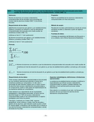 ED41            Porcentaje de alumnos con derecho a usar los laboratorios computacionales de la escuela como medio
                auxiliar de enseñanza (por género y tipo de establecimiento - niveles CINE 1-3)
 Definición:                                                                      Propósito:
 Número de alumnos con acceso a laboratorios                                      Medir la accesibilidad de los alumnos a laboratorios
 computacionales de las escuelas como porcentaje del                              computacionales con fines educativos.
 número total de alumnos (niveles CINE 1-3) de dichas
 escuelas.
 Requerimiento de los datos:                                                      Método de acopio:
 (LC) Número de alumnos (por género y por establecimientos                        Recolección de datos administrativos a través de censos
 públicos y privados) con derecho a usar los laboratorios                         escolares anuales (u obtenidos a partir de registros
 computacionales de la escuela como medio auxiliar de                             escolares).
 enseñanza (niveles CINE 1-3).
                                                                                  Fuente(s) de datos:
 (refiérase al ítem E.1.1 del cuestionario)
                                                                                  Unidades de estadística del Ministerio de Educación o,
 (L) Número de alumnos (por género y por establecimientos                         en su defecto, de la Oficina Nacional de Estadística.
 públicos y privados) (niveles CINE 1-3).
 (refiérase al ítem E.1 del cuestionario)
 Fórmula:
   3
                          t
  ∑ LC                     h , p ,s
  h =1
      3                               * 100
                      t
     ∑L
     h =1
                      h , p ,s


 Donde:
           t
 LC        h , p ,s   = Número de alumnos con derecho a usar los laboratorios computacionales de la escuela como medio auxiliar de
                          enseñanza al nivel de educación h, por género s, por tipo de establecimiento (público o privado) p y año escolar
                          t.
     t
 L   h , p ,s   =         Número de alumnos al nivel de educación h, por género s, por tipo de establecimiento (público o privado) p y
                          año escolar t.
 Requerimiento de los datos:                                                   Aspectos metodológicos, definiciones o limitaciones
                                                                               operacionales:
 Tener acceso a laboratorios computacionales en las escuelas
 es una condición esencial para aprender a través de la                        La existencia de establecimientos privados (o públicos) o
 enseñanza asistida por computadora. Un alto valor o                           especializados que ofrecen acceso a laboratorios
 porcentaje de este indicador sugiere que un mayor número                      computacionales en grados o edades distintas a las
 de alumnos tiene acceso a laboratorios computacionales y,                     definidas a nivel nacional podría provocar ciertas
 en consecuencia, existe un alto grado de implementación de                    distorsiones.
 la enseñanza asistida por computadora.
                                                                               Esta relación no considera el uso real, o la frecuencia o
 Cabe destacar que, dependiendo de las necesidades                             duración del uso que hacen los alumnos de los
 pedagógicas y capacidades personales, el hecho que los                        laboratorios computacionales.
 alumnos tengan un 100% de acceso a laboratorios
 computacionales puede no ser necesariamente un objetivo
 pedagógico para todos los grados.
 Calculado y analizado por niveles CINE, regiones
 geográficas, zonas urbanas y rurales, tipos de escuelas y
 género de los alumnos, este indicador puede ayudar a medir
 la “brecha digital” e identificar a las escuelas que no ofrecen a
 sus alumnos acceso a laboratorios computacionales o donde
 el acceso es muy bajo.




                                                                      - 73 -
 
