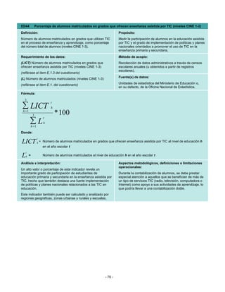 ED44             Porcentaje de alumnos matriculados en grados que ofrecen enseñanza asistida por TIC (niveles CINE 1-3)
Definición:                                                               Propósito:
Número de alumnos matriculados en grados que utilizan TIC                 Medir la participación de alumnos en la educación asistida
en el proceso de enseñanza y aprendizaje, como porcentaje                 por TIC y el grado de implementación de políticas y planes
del número total de alumnos (niveles CINE 1-3).                           nacionales orientados a promover el uso de TIC en la
                                                                          enseñanza primaria y secundaria.
Requerimiento de los datos:                                               Método de acopio:
(LICT) Número de alumnos matriculados en grados que                       Recolección de datos administrativos a través de censos
ofrecen enseñanza asistida por TIC (niveles CINE 1-3)                     escolares anuales (u obtenidos a partir de registros
                                                                          escolares).
(refiérase al ítem E.1.3 del cuestionario)
                                                                          Fuente(s) de datos:
(L) Número de alumnos matriculados (niveles CINE 1-3)
(refiérase al ítem E.1. del cuestionario)                                 Unidades de estadística del Ministerio de Educación o,
                                                                          en su defecto, de la Oficina Nacional de Estadística.
Fórmula:
  3
                             t
 ∑ LICT
 h =1
                             h

             3                   * 100
                        t
        ∑L  h =1
                        h

Donde:
                   t
LICT               h=   Número de alumnos matriculados en grados que ofrecen enseñanza asistida por TIC al nivel de educación h
                        en el año escolar t
   t
L   h   =               Número de alumnos matriculados al nivel de educación h en el año escolar t

Análisis e interpretación:                                                Aspectos metodológicos, definiciones o limitaciones
                                                                          operacionales:
Un alto valor o porcentaje de este indicador revela un
importante grado de participación de estudiantes de                       Durante la contabilización de alumnos, se debe prestar
educación primaria y secundaria en la enseñanza asistida por              especial atención a aquellos que se benefician de más de
TIC, hecho que también destaca una fuerte implementación                  un tipo de servicios TIC (radio, televisión, computadora o
de políticas y planes nacionales relacionados a las TIC en                Internet) como apoyo a sus actividades de aprendizaje, lo
educación.                                                                que podría llevar a una contabilización doble.
Este indicador también puede ser calculado y analizado por
regiones geográficas, zonas urbanas y rurales y escuelas.




                                                                 - 76 -
 