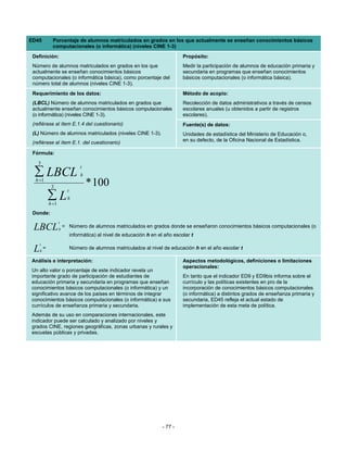 ED45           Porcentaje de alumnos matriculados en grados en los que actualmente se enseñan conocimientos básicos
               computacionales (o informática) (niveles CINE 1-3)
 Definición:                                                                     Propósito:
 Número de alumnos matriculados en grados en los que                             Medir la participación de alumnos de educación primaria y
 actualmente se enseñan conocimientos básicos                                    secundaria en programas que enseñan conocimientos
 computacionales (o informática básica), como porcentaje del                     básicos computacionales (o informática básica).
 número total de alumnos (niveles CINE 1-3).
 Requerimiento de los datos:                                                     Método de acopio:
 (LBCL) Número de alumnos matriculados en grados que                             Recolección de datos administrativos a través de censos
 actualmente enseñan conocimientos básicos computacionales                       escolares anuales (u obtenidos a partir de registros
 (o informática) (niveles CINE 1-3).                                             escolares).
 (refiérase al ítem E.1.4 del cuestionario)                                      Fuente(s) de datos:
 (L) Número de alumnos matriculados (niveles CINE 1-3).                          Unidades de estadística del Ministerio de Educación o,
 (refiérase al ítem E.1. del cuestionario)                                       en su defecto, de la Oficina Nacional de Estadística.

 Fórmula:
   3
                                  t
  ∑ LBCL
  h =1
                                   h

              3                        * 100
                          t
             ∑L
             h =1
                          h

 Donde:
                    t
 LBCL               h
                        = Número de alumnos matriculados en grados donde se enseñaron conocimientos básicos computacionales (o
                              informática) al nivel de educación h en el año escolar t
     t
 L   h
         =                    Número de alumnos matriculados al nivel de educación h en el año escolar t

Análisis e interpretación:                                                       Aspectos metodológicos, definiciones o limitaciones
                                                                                 operacionales:
Un alto valor o porcentaje de este indicador revela un
importante grado de participación de estudiantes de                              En tanto que el indicador ED9 y ED9bis informa sobre el
educación primaria y secundaria en programas que enseñan                         currículo y las políticas existentes en pro de la
conocimientos básicos computacionales (o informática) y un                       incorporación de conocimientos básicos computacionales
significativo avance de los países en términos de integrar                       (o informática) a distintos grados de enseñanza primaria y
conocimientos básicos computacionales (o informática) a sus                      secundaria, ED45 refleja el actual estado de
currículos de enseñanza primaria y secundaria.                                   implementación de esta meta de política.
Además de su uso en comparaciones internacionales, este
indicador puede ser calculado y analizado por niveles y
grados CINE, regiones geográficas, zonas urbanas y rurales y
escuelas públicas y privadas.




                                                                        - 77 -
 