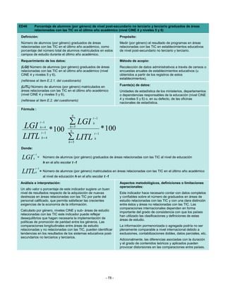 ED46       Porcentaje de alumnos (por género) de nivel post-secundario no terciario y terciario graduados de áreas
           relacionadas con las TIC en el último año académico (nivel CINE 4 y niveles 5 y 6)
 Definición:                                                                Propósito:
 Número de alumnos (por género) graduados de áreas                          Medir (por género) el resultado de programas en áreas
 relacionadas con las TIC en el último año académico, como                  relacionadas con las TIC en establecimientos educativos
 porcentaje del número total de alumnos matriculados en estos               de nivel post-secundario no terciario y terciario.
 campos de estudio durante el último año académico.
 Requerimiento de los datos:                                                Método de acopio:
 (LGI) Número de alumnos (por género) graduados de áreas                    Recolección de datos administrativos a través de censos o
 relacionadas con las TIC en el último año académico (nivel                 encuestas anuales de establecimientos educativos (u
 CINE 4 y niveles 5 y 6).                                                   obtenidos a partir de los registros de estos
                                                                            establecimientos).
 (refiérase al ítem E.2.1. del cuestionario)
                                                                            Fuente(s) de datos:
 (LITL) Número de alumnos (por género) matriculados en
 áreas relacionadas con las TIC en el último año académico                  Unidades de estadística de los ministerios, departamentos
 (nivel CINE 4 y niveles 5 y 6).                                            o dependencias responsables de la educación (nivel CINE
 (refiérase al ítem E.2. del cuestionario)                                  4 y niveles 5 y 6) o, en su defecto, de las oficinas
                                                                            nacionales de estadística.
 Fórmula :
                                            6
                                                          t −1
                      t −1                ∑ LGI           h
  LGI                 h=4
                              * 100
                                          h =5
                                                                  * 100
                       t −1             , 6                t −1
  LITL                 h=4               ∑ LITL
                                          h =5
                                                           h

 Donde:
          t −1
 LGI      h       =     Número de alumnos (por género) graduados de áreas relacionadas con las TIC al nivel de educación
                        h en el año escolar t -1
              t −1
 LITL         h       = Número de alumnos (por género) matriculados en áreas relacionadas con las TIC en el último año académico
                        al nivel de educación h en el año escolar t -1
Análisis e interpretación:                                                  Aspectos metodológicos, definiciones o limitaciones
                                                                            operacionales:
Un alto valor o porcentaje de este indicador sugiere un buen
nivel de resultados respecto de la adquisición de nuevas                    Este indicador hace necesario contar con datos completos
destrezas en áreas relacionadas con las TIC por parte del                   y confiables sobre el número de graduados en áreas de
personal calificado, que permita satisfacer las crecientes                  estudio relacionadas con las TIC y con una clara distinción
exigencias de la economía de la información.                                entre éstos y áreas no relacionadas con las TIC. Las
                                                                            comparaciones internacionales dependen en forma
Calculado por género, niveles CINE y sub- áreas de estudio                  importante del grado de consistencia con que los países
relacionadas con las TIC este indicador puede reflejar                      han utilizado las clasificaciones y definiciones de estas
desequilibrios que hagan necesaria la implementación de                     áreas de estudio.
políticas de promoción de paridad entre los géneros. Las
comparaciones longitudinales entre áreas de estudio                         La información pormenorizada o agregada podría no ser
relacionadas y no relacionadas con las TIC, pueden identificar              plenamente comparable a nivel internacional debido a
tendencias en los resultados de los sistemas educativos post-               exclusiones, contabilizaciones dobles, datos parciales, etc.
secundarios no terciarios y terciarios.
                                                                            Adicionalmente, las diferencias asociadas con la duración
                                                                            y el grado de contenidos teóricos y aplicados pueden
                                                                            provocar distorsiones en las comparaciones entre países.




                                                                   - 78 -
 