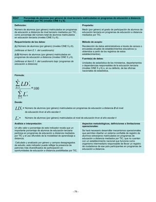 ED47             Porcentaje de alumnos (por género) de nivel terciario matriculados en programas de educación a distancia
                 mediados por TIC (niveles CINE 5 y 6).
 Definición:                                                             Propósito:
 Número de alumnos (por género) matriculados en programas                Medir (por género) el grado de participación de alumnos de
 de educación a distancia de nivel terciario mediados por TIC,           educación terciaria en programas de educación a distancia
 como porcentaje del número total de alumnos matriculados                mediados por TIC.
 en educación terciaria (niveles CINE 5 y 6).
 Requerimiento de los datos:                                             Método de acopio:
 (L) Número de alumnos (por género) (niveles CINE 5 y 6).                Recolección de datos administrativos a través de censos o
                                                                         encuestas anuales de establecimientos educativos (u
 (refiérase al ítem E.1. del cuestionario)                               obtenidos a partir de los registros de estos
 (LD) Número de alumnos (por género) matriculados en                     establecimientos).
 programas de educación a distancia (niveles CINE 5 y 6).
                                                                         Fuente(s) de datos:
 (refiérase al ítem E.1. del cuestionario bajo ‘programas de
 educación a distancia)                                                  Unidades de estadística de los ministerios, departamentos
                                                                         o dependencias responsables de la educación terciaria
                                                                         (niveles CINE 5 y 6) o, en su defecto, de las oficinas
                                                                         nacionales de estadística.
 Fórmula:
   6
                        t
  ∑ LD
  h=5
                        h

     6
                            * 100
                    t
     ∑L
     h=5
                    h

 Donde:
             t
 LD          h
                 = Número de alumnos (por género) matriculados en programas de educación a distancia D al nivel
                   de educación h en el año escolar t
     t
 L   h
         =         Número de alumnos (por género) matriculados al nivel de educación h en el año escolar t

 Análisis e interpretación:                                              Aspectos metodológicos, definiciones o limitaciones
                                                                         operacionales:
 Un alto valor o porcentaje de este indicador revela que un
 importante porcentaje de alumnos de educación terciaria                 Se hará necesario desarrollar mecanismos operacionales
 participa en programas de educación a distancia mediados                que permitan diseñar un sistema confiable de registro de
 por TIC y el uso difundido de la modalidad de aprendizaje a             alumnos extranjeros matriculados en programas de
 distancia.                                                              educación a distancia mediados por TIC, que no cuenten
                                                                         con un establecimiento nacional que funcione como
  Calculado y analizado por género y campos desagregados                 organismo intermediario responsable de llevar un registro
 de estudio, este indicador puede reflejar la presencia de               de ciudadanos de ese país participantes en programas de
 patrones más diversificados de participación en                         educación a distancia.
 oportunidades de educación a distancia posibilitadas por TIC.




                                                                - 79 -
 