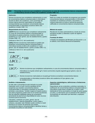 ED48      Porcentaje de alumnos que completaron exitosamente un curso de conocimientos básicos computacionales
          (o informática) durante el último año académico (niveles CINE 1-3)
 Definición:                                                             Propósito:
 Número de alumnos que completaron exitosamente un curso                 Medir los niveles de resultado de programas que enseñan
 de conocimientos básicos computacionales (o informática)                conocimientos básicos computacionales (o informática)
 durante el último año académico, como porcentaje del                    impartidos en enseñanza primaria y secundaria y su
 número total de alumnos matriculados en los grados                      impacto potencial en el acervo nacional de personas
 correspondientes que enseñaron conocimientos básicos                    calificadas en conocimientos básicos computacionales.
 computacionales (o informática) durante el último año
 académico (niveles CINE 1-3).
 Requerimiento de los datos:                                             Método de acopio:
 (LBCP) Número de alumnos que completaron exitosamente                   Recolección de datos administrativos a través de censos
 un curso de conocimientos básicos computacionales (o                    escolares anuales (u obtenidos a partir de registros
 informática) en grados anteriores, durante el último año                escolares).
 académico (t-1) (por género, tipo de establecimiento y grado)
                                                                         Fuente(s) de datos:
 (niveles CINE 1-3).
                                                                         Unidades de estadística del Ministerio de Educación o, en
 (refiérase al ítem E.4.2. del cuestionario)
                                                                         su defecto, de la Oficina Nacional de Estadística.
 (LBCL) Número de alumnos matriculados en grados que
 enseñaron conocimientos básicos computacionales (o
 informática) durante el último año académico (t-1) (por
 género, tipo de establecimiento y grado) (niveles CINE 1-3).
 (refiérase al ítem E.3.2. del cuestionario)
 Fórmula:
                        t
  LBCP * 100            g
                       t −1
  LBCL                 g −1

 Donde:
             t
 LBCP          g   =    Número de alumnos que completaron exitosamente un curso de conocimientos básicos computacionales (o
                        informática) en el grado anterior g-1 y fueron promovidos al grado siguiente g (por género y tipo de
                        establecimiento).
            t −1
 LBCL       g −1 =      Número de alumnos matriculados en el grado g-1 donde se enseñaron conocimientos básicos
                        computacionales (o informática) durante el último año académico t-1 (por género y tipo
                        de establecimiento)
 Análisis e interpretación:                                              Aspectos metodológicos, definiciones o limitaciones
 Un alto valor o porcentaje de este indicador se puede                   operacionales:
 interpretar como un buen nivel de resultados de los                     Dependiendo de los contenidos y prácticas nacionales, la
 programas que enseñan conocimientos básicos                             certificación de conocimientos básicos computacionales (o
 computacionales (o informática) impartidos en escuelas                  informática) puede darse a finales de un grado o estar
 primarias y secundarias. También sugiere el impacto positivo            distribuida en forma acumulativa a lo largo de varios grados
 que estos programas pueden tener en el número de personas               y/o años. La información que se presente al IEU deberá ir
 que han adquirido habilidades básicas de computación,                   acompañada de meta-datos que describan y expliquen
 aumentando de esta forma la disponibilidad de estos recursos            esta situación.
 humanos para la economía.
 Calculado y analizado por grado, género, tipo de
 establecimiento, regiones geográficas, zonas rurales y
 urbanas y escuelas, este indicador puede contribuir a medir
 brechas en el número de personas que poseen
 conocimientos básicos computacionales e identificar temas y
 prioridades de política en este ámbito.




                                                                - 80 -
 