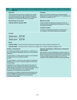 ED51     Tasa de desempeño (por género, tipo de establecimiento y grado) en la enseñanza asistida por TIC (niveles
         CINE 1-3)
   Definición:                                                      Propósito:
   Tasa de promoción de alumnos en grados que cuentan               Derivar una medición indirecta (proxy) del desempeño
   con enseñanza asistida por TIC dividida por la tasa de           diferencial de la enseñanza asistida por TIC comparado a la
   promoción de alumnos que NO cuentan con enseñanza                enseñanza no asistida por TIC.
   asistida por TIC (educación primaria y secundaria)
   Requerimiento de los datos:                                      Método de acopio:
   Indicador ED49 e Indicador ED50                                  Acopio de datos administrativos obtenidos a través de
                                                                    censos anuales de establecimientos educativos (o a partir
                                                                    de registros escolares).
                                                                    Fuente(s) de datos:
                                                                    Unidades de estadística del Ministerio de Educación o,
                                                                    en su defecto, de la Oficina Nacional de Estadística.
   Fórmula:

   Indicator ED 49
   Indicator ED 50
  Donde:
   Indicador ED49 = Tasa de promoción de alumnos en grados que reciben enseñanza asistida por TIC
   Indicador ED50 = Tasa de promoción de alumnos en grados que no reciben enseñanza asistida por TIC
Análisis e interpretación:                                          Aspectos metodológicos, definiciones o limitaciones
                                                                    operacionales:
Un indicador que exhiba un valor cercano a 1 implica que no
hay una ‘incidencia’ significativa del uso de TIC en la tasa de     Este indicador no tiene interpretación en países donde los
promoción.                                                          alumnos son promovidos automáticamente. En países que
                                                                    aplican el sistema de cuotas para promover a alumnos que
Un valor inferior a 1 indica que los alumnos no se ‘benefician’     cursan los grados finales que utilizan (o no) TIC en la
necesariamente de la enseñanza asistida                             enseñanza, este indicador también pierde todo significado.
por TIC.
Un valor superior a 1 indica que, por lo menos, la enseñanza
asistida por TIC no tiene un impacto negativo en el proceso
de aprendizaje.
Probablemente, en base a la observación de las series de
tiempo de un mismo indicador a lo largo de varios años, se
podría plantear un argumento más convincente sobre si el uso
de TIC en educación tiene o no un impacto potencial
significativo en el desempeño de los alumnos.
La evaluación y el análisis contextual del costo-eficiencia de
ambas modalidades de prestación de servicios educativos
(convencionales y asistidas por TIC) podría aportar
conclusiones adicionales.




                                                           - 83 -
 