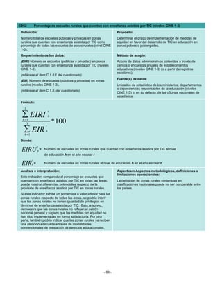 ED52          Porcentaje de escuelas rurales que cuentan con enseñanza asistida por TIC (niveles CINE 1-3)
 Definición:                                                              Propósito:
 Número total de escuelas públicas y privadas en zonas                    Determinar el grado de implementación de medidas de
 rurales que cuentan con enseñanza asistida por TIC como                  equidad en favor del desarrollo de TIC en educación en
 porcentaje de todas las escuelas de zonas rurales (nivel CINE            zonas pobres o postergadas.
 1-3).
 Requerimiento de los datos:                                              Método de acopio:
 (EIRI) Número de escuelas (públicas y privadas) en zonas                 Acopio de datos administrativos obtenidos a través de
 rurales que cuentan con enseñanza asistida por TIC (niveles              censos o encuestas anuales de establecimientos
 CINE 1-3).                                                               educativos (niveles CINE 1-3) (o a partir de registros
                                                                          escolares).
 (refiérase al ítem C.1.8.1 del cuestionario)
                                                                          Fuente(s) de datos:
 (EIR) Número de escuelas (públicas y privadas) en zonas
 rurales (niveles CINE 1-3).                                              Unidades de estadística de los ministerios, departamentos
                                                                          o dependencias responsables de la educación (niveles
 (refiérase al ítem C.1.8. del cuestionario)
                                                                          CINE 1-3) o, en su defecto, de las oficinas nacionales de
                                                                          estadística.
 Fórmula:
   3
                              t
 ∑ EIRI                       h
  h =1
     3                            * 100
                          t
   ∑ EIR
   h =1
                          h

 Donde:
                  t
 EIRU             h
                      = Número de escuelas en zonas rurales que cuentan con enseñanza asistida por TIC al nivel
                         de educación h en el año escolar t
          t
 EIR      h   =          Número de escuelas en zonas rurales al nivel de educación h en el año escolar t

 Análisis e interpretación:                                               Aspectosm Aspectos metodológicos, definiciones o
                                                                          limitaciones operacionales:
 Este indicador, comparado al porcentaje se escuelas que
 cuentan con enseñanza asistida por TIC en todas las áreas,               La definición de zonas rurales contenidas en
 puede mostrar diferencias potenciales respecto de la                     clasificaciones nacionales puede no ser comparable entre
 provisión de enseñanza asistida por TIC en zonas rurales.                los países.
 Si este indicador exhibe un porcentaje o valor inferior para las
 zonas rurales respecto de todas las áreas, se podría inferir
 que las zonas rurales no tienen igualdad de privilegios en
 términos de enseñanza asistida por TIC. Esto, a su vez,
 demuestra que las zonas rurales no reflejan el patrón
 nacional general y sugiere que las medidas pro equidad no
 han sido implementadas en forma satisfactoria. Por otra
 parte, también podría indicar que las zonas rurales ya reciben
 una atención adecuada a través de modalidades
 convencionales de prestación de servicios educacionales.




                                                                 - 84 -
 