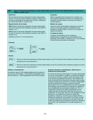 ED53            Número de alumnas graduadas en áreas relacionadas con las TIC por cada 1000 graduados varones (nivel
                CINE 4 y niveles 5 y 6)
 Definición:                                                                  Propósito:
 Número total de alumnas graduadas de áreas relacionadas                      Medir la igualdad entre los géneros con relación a la
 con las TIC durante el año académico pasado, dividido por el                 fuerza laboral calificada en temas TIC, aportada por la
 número correspondiente de graduados varones, multiplicado                    educación post-secundaria no-terciaria y terciaria al
 por 1000 (nivel CINE 4 y niveles 5 y 6).                                     mercado laboral.
 Requerimiento de los datos:                                                  Método de acopio:
 (MG) Número de alumnos graduados de áreas relacionadas                       Acopio de datos administrativos obtenidos a través de
 con las TIC durante el año académico pasado (nivel CINE 4 y                  censos o encuestas anuales de establecimientos
 niveles 5 y 6).                                                              educativos (niveles CINE 4 y nivel 5 y 6) (o a partir de
 (FG) Número de alumnas graduadas de áreas relacionadas                       registros escolares).
 con las TIC durante el año académico pasado (nivel CINE 4 y                  Fuente(s) de datos:
 niveles 5 y 6)
                                                                              Unidades de estadística de los ministerios,
 (refiérase al ítem E.2.1 del cuestionario)                                   departamentos o dependencias responsables de la
                                                                              educación (nivel CINE 4 y niveles 5 y 6) o, en su defecto,
                                                                              de las oficinas nacionales de estadística.
 Fórmula:
                                              6
                                                       t −1

  FG
             t −1
                h=4
                                            ∑ FG       h

                t −1
                       * 1000      ,
                                            h=5
                                             6                * 1000
  MG            h=4                        ∑ MG
                                                       t −1
                                                       h
                                            h =5

 Donde:
        t −1
  FG    h       =      Número de alumnas graduadas de áreas relacionadas con las TIC durante el año académico pasado al nivel de
                       educación h en el año escolar t-1
            t −1
  MG        h      = Número de alumnos graduados de áreas relacionadas con las TIC durante el año académico pasado al nivel de
                       educación h en el año escolar t-1

Análisis e interpretación:                                                 Aspectos Aspectos metodológicos, definiciones o
                                                                           limitaciones operacionales:
Una relación igual a 1000 señala igualdad entre los géneros;
en tanto que una relación < 1000 implica desigualdad a favor               El número de alumnos matriculados en campos relacionados
de los hombres y > 1000 desigualdad a favor de las mujeres.                con las TIC (nivel CINE 4 y niveles 5 y 6) puede ser distinto
                                                                           en el caso de hombres y mujeres, hecho que podría incidir
                                                                           en el número de graduados por género. Una medición del
                                                                           índice de paridad entre los géneros calculado sobre la base
                                                                           de tasas de graduación que tome en cuenta la ‘desigualdad’
                                                                           durante la etapa de matrícula en campos de estudio
                                                                           relacionados a las TIC, probablemente sea más comparable.
                                                                           Sin embargo, el advenimiento de la educación a distancia y
                                                                           otras modalidades de aprendizaje mediadas por TIC, ha
                                                                           complicado la medición de tasas de graduación en los
                                                                           niveles más altos de educación dado que los tramos de
                                                                           certificación se encuentran cada vez más adaptados al ritmo
                                                                           del alumno y se extienden a lo largo de varios años
                                                                           académicos. Asimismo, el hecho que se utilicen distintos
                                                                           métodos de certificación (acumulación de créditos, el lugar
                                                                           de aprobar exámenes), distorciona el concepto clásico de
                                                                           cohorte homogénea que se gradúa el mismo año, estudia al
                                                                           mismo ritmo y se caracteriza por una baja dispersión de
                                                                           edades.




                                                                  - 85 -
 