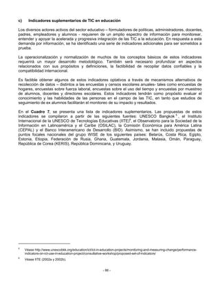 c)     Indicadores suplementarios de TIC en educación

Los diversos actores activos del sector educativo – formuladores de políticas, administradores, docentes,
padres, empleadores y alumnos - requieren de un amplio espectro de información para monitorear,
entender y apoyar la acelerada y progresiva integración de las TIC a la educación. En respuesta a esta
demanda por información, se ha identificado una serie de indicadores adicionales para ser sometidos a
prueba.

La operacionalización y normalización de muchos de los conceptos básicos de estos indicadores
requerirá un mayor desarrollo metodológico. También será necesario profundizar en aspectos
relacionados con sus propósitos y definiciones, la factibilidad de recopilar datos confiables y la
compatibilidad internacional.

Es factible obtener algunos de estos indicadores optativos a través de mecanismos alternativos de
recolección de datos – distintos a las encuestas y censos escolares anuales- tales como encuestas de
hogares, encuestas sobre fuerza laboral, encuestas sobre el uso del tiempo y encuestas por muestreo
de alumnos, docentes y directores escolares. Estos indicadores tendrán como propósito evaluar el
conocimiento y las habilidades de las personas en el campo de las TIC, en tanto que estudios de
seguimiento de ex alumnos facilitarán el monitoreo de su impacto y resultados.

En el Cuadro 7, se presenta una lista de indicadores suplementarios. Las propuestas de estos
indicadores se compilaron a partir de las siguientes fuentes: UNESCO Bangkok 5 , el Instituto
Internacional de la UNESCO de Tecnologías Educativas (IITE)6, el Observatorio para la Sociedad de la
Información en Latinoamérica y el Caribe (OSILAC), la Comisión Económica para América Latina
(CEPAL) y el Banco Interamericano de Desarrollo (BID). Asimismo, se han incluido propuestas de
puntos focales nacionales del grupo WISE de los siguientes países: Belarús, Costa Rica, Egipto,
Estonia, Etiopia, Federación de Rusia, Ghana, Guatemala, Jordania, Malasia, Omán, Paraguay,
República de Corea (KERIS), República Dominicana, y Uruguay.




5
     Véase http://www.unescobkk.org/education/ict/ict-in-education-projects/monitoring-and-measuring-change/performance-
     indicators-on-ict-use-in-education-project/consultative-workshop/proposed-set-of-indicators/
6
     Véase IITE (2002a y 2002b).


                                                         - 86 -
 