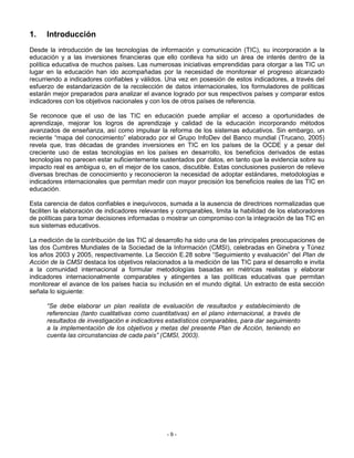 1.    Introducción
Desde la introducción de las tecnologías de información y comunicación (TIC), su incorporación a la
educación y a las inversiones financieras que ello conlleva ha sido un área de interés dentro de la
política educativa de muchos países. Las numerosas iniciativas emprendidas para otorgar a las TIC un
lugar en la educación han ido acompañadas por la necesidad de monitorear el progreso alcanzado
recurriendo a indicadores confiables y válidos. Una vez en posesión de estos indicadores, a través del
esfuerzo de estandarización de la recolección de datos internacionales, los formuladores de políticas
estarán mejor preparados para analizar el avance logrado por sus respectivos países y comparar estos
indicadores con los objetivos nacionales y con los de otros países de referencia.

Se reconoce que el uso de las TIC en educación puede ampliar el acceso a oportunidades de
aprendizaje, mejorar los logros de aprendizaje y calidad de la educación incorporando métodos
avanzados de enseñanza, así como impulsar la reforma de los sistemas educativos. Sin embargo, un
reciente “mapa del conocimiento” elaborado por el Grupo InfoDev del Banco mundial (Trucano, 2005)
revela que, tras décadas de grandes inversiones en TIC en los países de la OCDE y a pesar del
creciente uso de estas tecnologías en los países en desarrollo, los beneficios derivados de estas
tecnologías no parecen estar suficientemente sustentados por datos, en tanto que la evidencia sobre su
impacto real es ambigua o, en el mejor de los casos, discutible. Estas conclusiones pusieron de relieve
diversas brechas de conocimiento y reconocieron la necesidad de adoptar estándares, metodologías e
indicadores internacionales que permitan medir con mayor precisión los beneficios reales de las TIC en
educación.

Esta carencia de datos confiables e inequívocos, sumada a la ausencia de directrices normalizadas que
faciliten la elaboración de indicadores relevantes y comparables, limita la habilidad de los elaboradores
de políticas para tomar decisiones informadas o mostrar un compromiso con la integración de las TIC en
sus sistemas educativos.

La medición de la contribución de las TIC al desarrollo ha sido una de las principales preocupaciones de
las dos Cumbres Mundiales de la Sociedad de la Información (CMSI), celebradas en Ginebra y Túnez
los años 2003 y 2005, respectivamente. La Sección E.28 sobre “Seguimiento y evaluación” del Plan de
Acción de la CMSI destaca los objetivos relacionados a la medición de las TIC para el desarrollo e invita
a la comunidad internacional a formular metodologías basadas en métricas realistas y elaborar
indicadores internacionalmente comparables y atingentes a las políticas educativas que permitan
monitorear el avance de los países hacia su inclusión en el mundo digital. Un extracto de esta sección
señala lo siguiente:

      “Se debe elaborar un plan realista de evaluación de resultados y establecimiento de
      referencias (tanto cualitativas como cuantitativas) en el plano internacional, a través de
      resultados de investigación e indicadores estadísticos comparables, para dar seguimiento
      a la implementación de los objetivos y metas del presente Plan de Acción, teniendo en
      cuenta las circunstancias de cada país” (CMSI, 2003).




                                                -9-
 