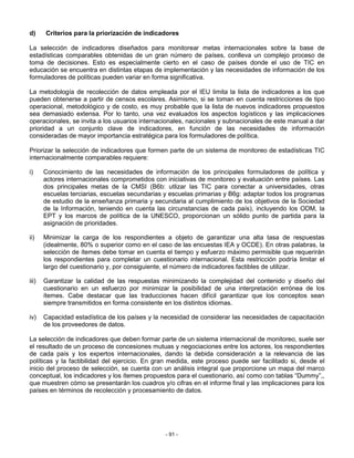 d)     Criterios para la priorización de indicadores

La selección de indicadores diseñados para monitorear metas internacionales sobre la base de
estadísticas comparables obtenidas de un gran número de países, conlleva un complejo proceso de
toma de decisiones. Esto es especialmente cierto en el caso de países donde el uso de TIC en
educación se encuentra en distintas etapas de implementación y las necesidades de información de los
formuladores de políticas pueden variar en forma significativa.

La metodología de recolección de datos empleada por el IEU limita la lista de indicadores a los que
pueden obtenerse a partir de censos escolares. Asimismo, si se toman en cuenta restricciones de tipo
operacional, metodológico y de costo, es muy probable que la lista de nuevos indicadores propuestos
sea demasiado extensa. Por lo tanto, una vez evaluados los aspectos logísticos y las implicaciones
operacionales, se invita a los usuarios internacionales, nacionales y subnacionales de este manual a dar
prioridad a un conjunto clave de indicadores, en función de las necesidades de información
consideradas de mayor importancia estratégica para los formuladores de política.

Priorizar la selección de indicadores que formen parte de un sistema de monitoreo de estadísticas TIC
internacionalmente comparables requiere:

i)     Conocimiento de las necesidades de información de los principales formuladores de política y
       actores internacionales comprometidos con iniciativas de monitoreo y evaluación entre países. Las
       dos principales metas de la CMSI (B6b: utlizar las TIC para conectar a universidades, otras
       escuelas terciarias, escuelas secundarias y escuelas primarias y B6g: adaptar todos los programas
       de estudio de la enseñanza primaria y secundaria al cumplimiento de los objetivos de la Sociedad
       de la Información, teniendo en cuenta las circunstancias de cada país), incluyendo los ODM, la
       EPT y los marcos de política de la UNESCO, proporcionan un sólido punto de partida para la
       asignación de prioridades.

ii)    Minimizar la carga de los respondientes a objeto de garantizar una alta tasa de respuestas
       (idealmente, 80% o superior como en el caso de las encuestas IEA y OCDE). En otras palabras, la
       selección de ítemes debe tomar en cuenta el tiempo y esfuerzo máximo permisible que requerirán
       los respondientes para completar un cuestionario internacional. Esta restricción podría limitar el
       largo del cuestionario y, por consiguiente, el número de indicadores factibles de utilizar.

iii)   Garantizar la calidad de las respuestas minimizando la complejidad del contenido y diseño del
       cuestionario en un esfuerzo por minimizar la posibilidad de una interpretación errónea de los
       ítemes. Cabe destacar que las traducciones hacen difícil garantizar que los conceptos sean
       siempre transmitidos en forma consistente en los distintos idiomas.

iv)    Capacidad estadística de los países y la necesidad de considerar las necesidades de capacitación
       de los proveedores de datos.

La selección de indicadores que deben formar parte de un sistema internacional de monitoreo, suele ser
el resultado de un proceso de concesiones mutuas y negociaciones entre los actores, los respondientes
de cada país y los expertos internacionales, dando la debida consideración a la relevancia de las
políticas y la factibilidad del ejercicio. En gran medida, este proceso puede ser facilitado si, desde el
inicio del proceso de selección, se cuenta con un análisis integral que proporcione un mapa del marco
conceptual, los indicadores y los ítemes propuestos para el cuestionario, así como con tablas “Dummy”,,
que muestren cómo se presentarán los cuadros y/o cifras en el informe final y las implicaciones para los
países en términos de recolección y procesamiento de datos.




                                                 - 91 -
 