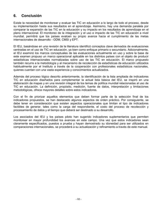 6.    Conclusión
Existe la necesidad de monitorear y evaluar las TIC en educación a lo largo de todo el proceso, desde
su implementación hasta sus resultados en el aprendizaje. Asimismo, hay una demanda paralela por
comparar la expansión de las TIC en la educación y su impacto en los resultados de aprendizaje en el
plano internacional. El monitoreo de la integración y el uso e impacto de las TIC en educación a nivel
mundial, permitirá que los países evalúen su propio avance hacia el cumplimiento de las metas
internacionales de desarrollo - ODM, CMSI y EPT.

El IEU, basándose en una revisión de la literatura identificó conceptos clave derivados de evaluaciones
centradas en el uso de TIC en educación, ya bien como enfoque primario o secundario. Adicionalmente,
el IEU examinó los marcos conceptuales de las evaluaciones actualmente en uso y sobre la base de
este examen propuso un marco operacional aplicable en los distintos países con el objeto de producir
estadísticas internacionales normalizadas sobre uso de las TIC en educación. El marco propuesto
también recurre a la metodología y al mecanismo de recolección de estadísticas de educación utilizados
habitualmente por el Instituto a través de la cooperación con profesionales estadísticos nacionales,
quienes cuentan con una vasta experiencia y conocimientos actualizados.

Además del proceso lógico descrito anteriormente, la identificación de la lista ampliada de indicadores
TIC en educación diseñados para complementar la actual lista básica del IEU, se inspiró en una
elaboración de mapas y en una revisión integral de los temas de política mundial relacionadas al uso de
TIC en educación. La definición, propósito, medición, fuente de datos, interpretación y limitaciones
metodológicas, ofrece mayores detalles sobre estos indicadores.

Con el fin de priorizar aquellos elementos que deben formar parte de la selección final de los
indicadores propuestos, se han destacado algunos aspectos de orden práctico. Por consiguiente, se
debe tener en consideración que existen aspectos operacionales que limitan el tipo de indicadores
factibles de generar, tales como la carga del respondiente, el costo del proceso de recolección y
procesamiento de datos y el tiempo que deberá ser destinado a su desarrollo.

Los asociados del IEU y los países piloto han sugerido indicadores suplementarios que permiten
monitorear en mayor profundidad los avances en este campo. Una vez que estos indicadores sean
claramente especificados, puestos a prueba y hayan demostrado su idoneidad para ser utilizados en
comparaciones internacionales, se procederá a su actualización y refinamiento a través de este manual.




                                               - 93 -
 