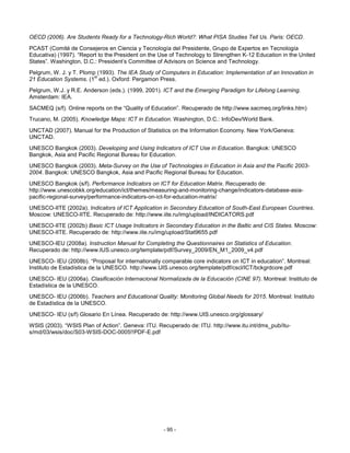 OECD (2006). Are Students Ready for a Technology-Rich World?: What PISA Studies Tell Us. Paris: OECD.
PCAST (Comité de Consejeros en Ciencia y Tecnología del Presidente, Grupo de Expertos en Tecnología
Educativa) (1997). “Report to the President on the Use of Technology to Strengthen K-12 Education in the United
States”. Washington, D.C.: President’s Committee of Advisors on Science and Technology.
Pelgrum, W. J. y T. Plomp (1993). The IEA Study of Computers in Education: Implementation of an Innovation in
                         st
21 Education Systems. (1 ed.). Oxford: Pergamon Press.
Pelgrum, W.J. y R.E. Anderson (eds.). (1999, 2001). ICT and the Emerging Paradigm for Lifelong Learning.
Amsterdam: IEA.
SACMEQ (s/f). Online reports on the “Quality of Education”. Recuperado de http://www.sacmeq.org/links.htm)
Trucano, M. (2005). Knowledge Maps: ICT in Education. Washington, D.C.: InfoDev/World Bank.
UNCTAD (2007). Manual for the Production of Statistics on the Information Economy. New York/Geneva:
UNCTAD.
UNESCO Bangkok (2003). Developing and Using Indicators of ICT Use in Education. Bangkok: UNESCO
Bangkok, Asia and Pacific Regional Bureau for Education.
UNESCO Bangkok (2003). Meta-Survey on the Use of Technologies in Education in Asia and the Pacific 2003-
2004. Bangkok: UNESCO Bangkok, Asia and Pacific Regional Bureau for Education.
UNESCO Bangkok (s/f). Performance Indicators on ICT for Education Matrix. Recuperado de:
http://www.unescobkk.org/education/ict/themes/measuring-and-monitoring-change/indicators-database-asia-
pacific-regional-survey/performance-indicators-on-ict-for-education-matrix/
UNESCO-IITE (2002a). Indicators of ICT Application in Secondary Education of South-East European Countries.
Moscow: UNESCO-IITE. Recuperado de: http://www.iite.ru/img/upload/INDICATORS.pdf
UNESCO-IITE (2002b) Basic ICT Usage Indicators in Secondary Education in the Baltic and CIS States. Moscow:
UNESCO-IITE. Recuperado de: http://www.iite.ru/img/upload/Stat9655.pdf
UNESCO-IEU (2008a). Instruction Manual for Completing the Questionnaires on Statistics of Education.
Recuperado de: http://www.IUS.unesco.org/template/pdf/Survey_2009/EN_M1_2009_v4.pdf
UNESCO- IEU (2008b). “Proposal for internationally comparable core indicators on ICT in education”. Montreal:
Instituto de Estadística de la UNESCO. http://www.UIS.unesco.org/template/pdf/cscl/ICT/bckgrdcore.pdf
UNESCO- IEU (2006a). Clasificación Internacional Normalizada de la Educación (CINE 97). Montreal: Instituto de
Estadística de la UNESCO.
UNESCO- IEU (2006b). Teachers and Educational Quality: Monitoring Global Needs for 2015. Montreal: Instituto
de Estadística de la UNESCO.
UNESCO- IEU (s/f) Glosario En Línea. Recuperado de: http://www.UIS.unesco.org/glossary/
WSIS (2003). “WSIS Plan of Action”. Geneva: ITU. Recuperado de: ITU. http://www.itu.int/dms_pub/itu-
s/md/03/wsis/doc/S03-WSIS-DOC-0005!!PDF-E.pdf




                                                    - 95 -
 