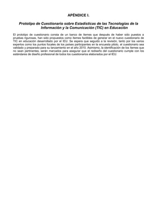 APÉNDICE I.

    Prototipo de Cuestionario sobre Estadísticas de las Tecnologías de la
                 Información y la Comunicación (TIC) en Educación
El prototipo de cuestionario consta de un banco de ítemes que después de haber sido puestos a
pruebas rigurosas, han sido propuestos como ítemes factibles de generar en el nuevo cuestionario de
TIC en educación desarrollado por el IEU. Se espera que seguido a la revisión, tanto por los varios
expertos como los puntos focales de los países participantes en la encuesta piloto, el cuestionario sea
validado y preparado para su lanzamiento en el año 2010. Asimismo, la identificación de los ítemes que
no sean pertinentes, serán marcados para asegurar que el rediseño del cuestionario cumple con los
estándares de diseño profesional de todos los cuestionarios elaborados por el IEU.




                                               - 96 -
 