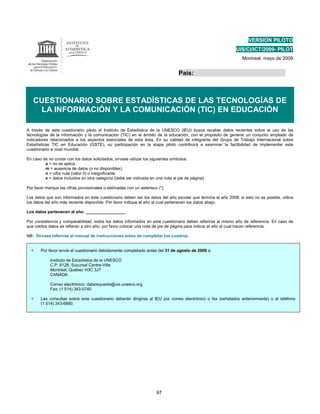 VERSION PILOTO
                                                                                                              UIS/CI/ICT/2009- PILOT
                                                                                                                 Montreal, mayo de 2009


                                                                                 País:



   CUESTIONARIO SOBRE ESTADÍSTICAS DE LAS TECNOLOGÍAS DE
     LA INFORMACIÓN Y LA COMUNICACIÓN (TIC) EN EDUCACIÓN

A través de este cuestionario piloto el Instituto de Estadística de la UNESCO (IEU) busca recabar datos recientes sobre el uso de las
tecnologías de la información y la comunicación (TIC) en el ámbito de la educación, con el propósito de generar un conjunto ampliado de
indicadores relacionados a los aspectos esenciales de esta área. En su calidad de integrante del Grupo de Trabajo Internacional sobre
Estadísticas TIC en Educación (GSTE), su participación en la etapa piloto contribuirá a examinar la factibilidad de implementar este
cuestionario a nivel mundial.

En caso de no contar con los datos solicitados, sírvase utilizar los siguientes símbolos:
         a = no se aplica
         m = ausencia de datos (o no disponibles)
         n = cifra nula (valor 0) o insignificante
         x = datos incluidos en otra categoría (debe ser indicada en una nota al pie de página)

Por favor marque las cifras provisionales o estimadas con un asterisco (*).

Los datos que son informados en este cuestionario deben ser los datos del año escolar que termina el año 2008; si esto no es posible, utilice
los datos del año más reciente disponible. Por favor indique el año al cual pertenecen los datos abajo.

Los datos pertenecen al año: _________________

Por consistencia y comparabilidad, todos los datos informados en este cuestionario deben referirse al mismo año de referencia. En caso de
que ciertos datos se refieran a otro año, por favor colocar una nota de pie de página para indicar el año al cual hacen referencia.

NB: Sírvase referirse al manual de instrucciones antes de completar los cuadros.


       Por favor envíe el cuestionario debidamente completado antes del 31 de agosto de 2009 a:

            Instituto de Estadística de la UNESCO
            C.P. 6128, Sucursal Centre-Ville
            Montréal, Québec H3C 3J7
            CANADA

            Correo electrónico: datarequests@uis.unesco.org
            Fax: (1 514) 343-5740

       Las consultas sobre este cuestionario deberán dirigirse al IEU por correo electrónico o fax (señalados anteriormente) o al teléfono
       (1 514) 343-6880.




                                                                      97
 