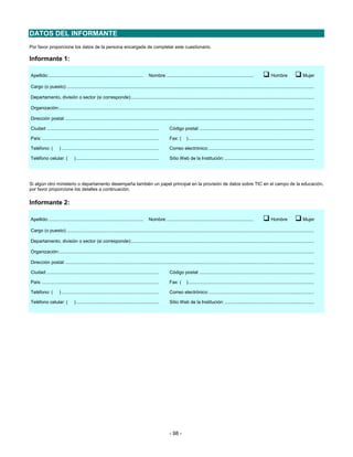 DATOS DEL INFORMANTE
Por favor proporcione los datos de la persona encargada de completar este cuestionario.

Informante 1:

Apellido:........................................................................        Nombre:..................................................................                 Hombre                  Mujer

Cargo (o puesto):............................................................................................................................................................................................

Departamento, división o sector (si corresponde):...........................................................................................................................................

Organización:..................................................................................................................................................................................................

Dirección postal: .............................................................................................................................................................................................

Ciudad: .....................................................................................          Código postal: .......................................................................................

País: .........................................................................................        Fax: (      )................................................................................................

Teléfono: (          ) ..........................................................................      Correo electrónico: ................................................................................

Teléfono celular: (             ) ...............................................................      Sitio Web de la Institución: ....................................................................




Si algún otro ministerio o departamento desempeña también un papel principal en la provisión de datos sobre TIC en el campo de la educación,
por favor proporcione los detalles a continuación.

Informante 2:

Apellido:........................................................................        Nombre:..................................................................                 Hombre                  Mujer

Cargo (o puesto):............................................................................................................................................................................................

Departamento, división o sector (si corresponde):...........................................................................................................................................

Organización:..................................................................................................................................................................................................

Dirección postal: .............................................................................................................................................................................................

Ciudad: .....................................................................................          Código postal: .......................................................................................

País: .........................................................................................        Fax: (      )................................................................................................

Teléfono: (          ) ..........................................................................      Correo electrónico: ................................................................................

Teléfono celular: (             ) ...............................................................      Sitio Web de la Institución: ....................................................................




                                                                                                       - 98 -
 