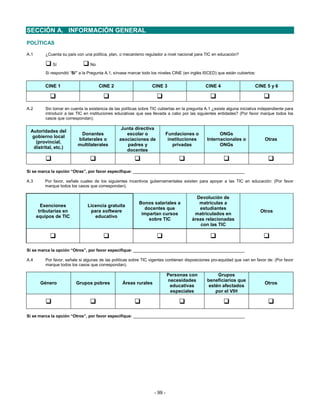 SECCIÓN A. INFORMACIÓN GENERAL
POLÍTICAS

A.1       ¿Cuenta su país con una política, plan, o mecanismo regulador a nivel nacional para TIC en educación?

             Sí                   No
          Si respondió “Sí” a la Pregunta A.1, sírvase marcar todo los niveles CINE (en inglés ISCED) que están cubiertos:


          CINE 1                       CINE 2                      CINE 3                       CINE 4                     CINE 5 y 6



A.2       Sin tomar en cuenta la existencia de las políticas sobre TIC cubiertas en la pregunta A.1 ¿existe alguna iniciativa independiente para
          introducir a las TIC en instituciones educativas que sea llevada a cabo por las siguientes entidades? (Por favor marque todos los
          casos que correspondan).

                                                  Junta directiva
 Autoridades del
                            Donantes                escolar o                Fundaciones o             ONGs
  gobierno local
                           bilaterales o         asociaciones de              instituciones      Internacionales o              Otras
   (provincial,
                           multilaterales            padres y                   privadas               ONGs
  distrital, etc.)
                                                    docentes



Sí se marca la opción “Otras”, por favor especifique: ________________________________________________

A.3       Por favor, señale cuales de los siguientes incentivos gubernamentales existen para apoyar a las TIC en educación: (Por favor
          marque todos los casos que correspondan).

                                                                                           Devolución de
                                                            Bonos salariales a              matrículas a
        Exenciones              Licencia gratuita
                                                              docentes que                  estudiantes
       tributarias en            para software                                                                                Otros
                                                             impartan cursos              matriculados en
      equipos de TIC               educativo
                                                                sobre TIC                áreas relacionadas
                                                                                             con las TIC




Sí se marca la opción “Otros”, por favor especifique: ________________________________________________

A.4       Por favor, señale si algunas de las políticas sobre TIC vigentes contienen disposiciones pro-equidad que van en favor de: (Por favor
          marque todos los casos que correspondan).

                                                                             Personas con             Grupos
                                                                             necesidades         beneficiarios que
       Género             Grupos pobres            Áreas rurales                                                                Otros
                                                                              educativas          estén afectados
                                                                              especiales             por el VIH




Sí se marca la opción “Otros”, por favor especifique: ________________________________________________




                                                                    - 99 -
 