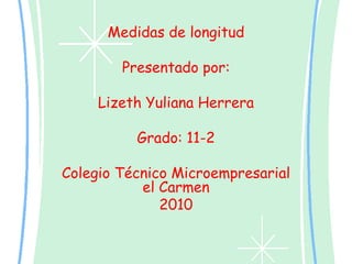 Medidas de longitud Presentado por: Lizeth Yuliana Herrera Grado: 11-2 Colegio Técnico Microempresarial el Carmen 2010 