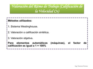 Ing. Vanessa Verano
Valoración del Ritmo de Trabajo (Calificación de
la Velocidad Cv)
Métodos utilizados:
1. Sistema Westinghouse.
2. Valoración o calificación sintética.
3. Valoración objetiva.
Para elementos automáticos (máquinas), el factor de
calificación es igual a 1 = 100%
 