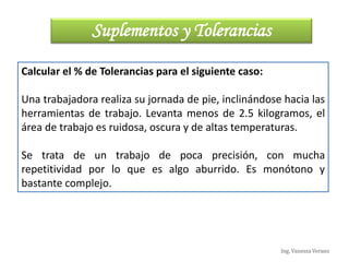 Ing. Vanessa Verano
Calcular el % de Tolerancias para el siguiente caso:
Una trabajadora realiza su jornada de pie, inclinándose hacia las
herramientas de trabajo. Levanta menos de 2.5 kilogramos, el
área de trabajo es ruidosa, oscura y de altas temperaturas.
Se trata de un trabajo de poca precisión, con mucha
repetitividad por lo que es algo aburrido. Es monótono y
bastante complejo.
Suplementos y Tolerancias
 