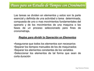 Ing. Vanessa Verano
Pasos para un Estudio de Tiempos con Cronómetro
Las tareas se dividen en elementos y estos son la parte
esencial y definida de una actividad o tarea determinada,
compuesta de uno o mas movimientos fundamentales del
operario y de los movimientos de una maquina o las
fases de un proceso seleccionado para fines de
cronometraje.
Reglas para dividir la Operación en Elementos
•Asegurarse que todos los elementos son necesarios
•Separar los tiempos manuales de los de maquinados
•Separar los elementos constantes de los variables
•Seleccionar los elementos de tal forma que sean de
corta duración
 