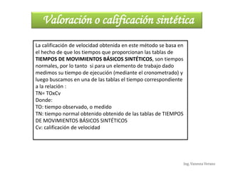 Ing. Vanessa Verano
Valoración o calificación sintética
La calificación de velocidad obtenida en este método se basa en
el hecho de que los tiempos que proporcionan las tablas de
TIEMPOS DE MOVIMIENTOS BÁSICOS SINTÉTICOS, son tiempos
normales, por lo tanto si para un elemento de trabajo dado
medimos su tiempo de ejecución (mediante el cronometrado) y
luego buscamos en una de las tablas el tiempo correspondiente
a la relación :
TN= TOxCv
Donde:
TO: tiempo observado, o medido
TN: tiempo normal obtenido obtenido de las tablas de TIEMPOS
DE MOVIMIENTOS BÁSICOS SINTÉTICOS
Cv: calificación de velocidad
 