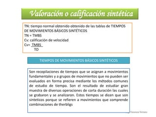 Ing. Vanessa Verano
Valoración o calificación sintética
TN: tiempo normal obtenido obtenido de las tablas de TIEMPOS
DE MOVIMIENTOS BÁSICOS SINTÉTICOS
TN = TMBS
Cv: calificación de velocidad
Cv= TMBS_
TO
TIEMPOS DE MOVIMIENTOS BÁSICOS SINTÉTICOS
Son recopilaciones de tiempos que se asignan a movimientos
fundamentales y a grupos de movimientos que no pueden ser
evaluados en forma precisa mediante los métodos comunes
de estudio de tiempo. Son el resultado de estudiar gran
muestra de diversas operaciones de corta duración las cuales
se grabaron y se analizaron. Estos tiempos se dicen que son
sinteticos porque se refieren a movimientos que comprende
combinaciones de therbligs
 