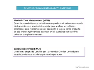 Ing. Vanessa Verano
Methods-Time Measurement (MTM)
Es un sistema de tiempos y movimientos predeterminados que es usado
básicamente en el ambiente industrial para analizar los métodos
empleados para realizar cualquier operación o tarea y como producto
de ese análisis fijar tiempos estándar en los cuales los trabajadores
deberían completar una tarea.
TIEMPOS DE MOVIMIENTOS BÁSICOS SINTÉTICOS
Basic Motion Times (B.M.T.)
Un sistema originado Canada, por J.D. woods y Gordon Limited para
establecer tiempos estadares para cada operacion
 