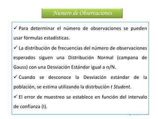 Ing. Vanessa Verano
 Para determinar el número de observaciones se pueden
usar fórmulas estadísticas.
 La distribución de frecuencias del número de observaciones
esperados siguen una Distribución Normal (campana de
Gauss) con una Desviación Estándar igual a /N.
 Cuando se desconoce la Desviación estándar de la
población, se estima utilizando la distrbución t Student.
 El error de muestreo se establece en función del intervalo
de confianza (I).
Numero de Observaciones
 