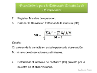 Ing. Vanessa Verano
2. Registrar M ciclos de operación.
3. Calcular la Desviación Estándar de la muestra (SD)
Donde:
Xi: valores de la variable en estudio para cada observación.
M: número de observaciones preliminares.
4. Determinar el intervalo de confianza (Im) provisto por la
muestra de M observaciones.
Procedimiento para la Estimación Estadística de
Observaciones
 