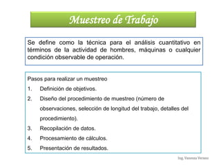 Ing. Vanessa Verano
Muestreo de Trabajo
Se define como la técnica para el análisis cuantitativo en
términos de la actividad de hombres, máquinas o cualquier
condición observable de operación.
Pasos para realizar un muestreo
1. Definición de objetivos.
2. Diseño del procedimiento de muestreo (número de
observaciones, selección de longitud del trabajo, detalles del
procedimiento).
3. Recopilación de datos.
4. Procesamiento de cálculos.
5. Presentación de resultados.
Ing. Vanessa Verano
 