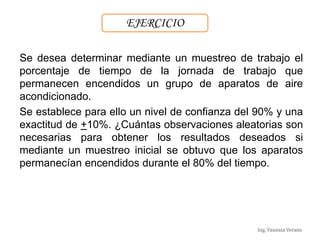 Ing. Vanessa Verano
Se desea determinar mediante un muestreo de trabajo el
porcentaje de tiempo de la jornada de trabajo que
permanecen encendidos un grupo de aparatos de aire
acondicionado.
Se establece para ello un nivel de confianza del 90% y una
exactitud de +10%. ¿Cuántas observaciones aleatorias son
necesarias para obtener los resultados deseados si
mediante un muestreo inicial se obtuvo que los aparatos
permanecían encendidos durante el 80% del tiempo.
EJERCICIO
 